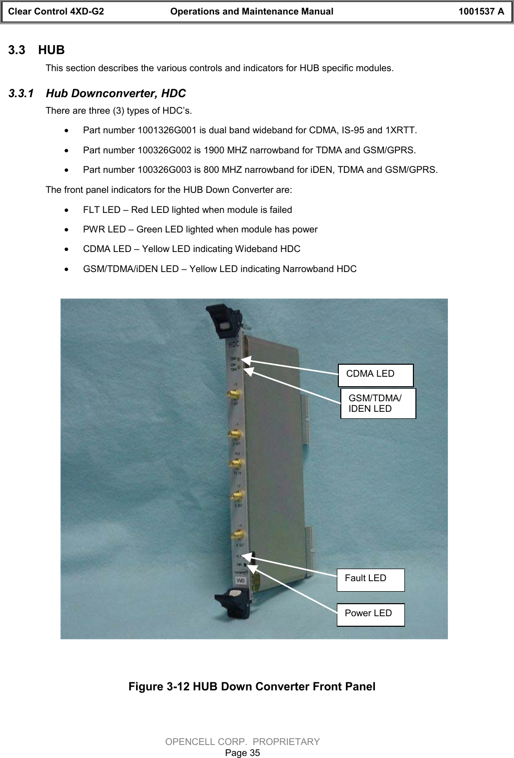 Clear Control 4XD-G2 Operations and Maintenance Manual 1001537 AOPENCELL CORP.  PROPRIETARYPage 353.3  HUBThis section describes the various controls and indicators for HUB specific modules.3.3.1  Hub Downconverter, HDCThere are three (3) types of HDC’s.  · Part number 1001326G001 is dual band wideband for CDMA, IS-95 and 1XRTT. · Part number 100326G002 is 1900 MHZ narrowband for TDMA and GSM/GPRS.  · Part number 100326G003 is 800 MHZ narrowband for iDEN, TDMA and GSM/GPRS.The front panel indicators for the HUB Down Converter are:· FLT LED – Red LED lighted when module is failed· PWR LED – Green LED lighted when module has power· CDMA LED – Yellow LED indicating Wideband HDC· GSM/TDMA/iDEN LED – Yellow LED indicating Narrowband HDCFigure 3-12 HUB Down Converter Front PanelCDMA LEDGSM/TDMA/IDEN LEDFault LEDPower LED