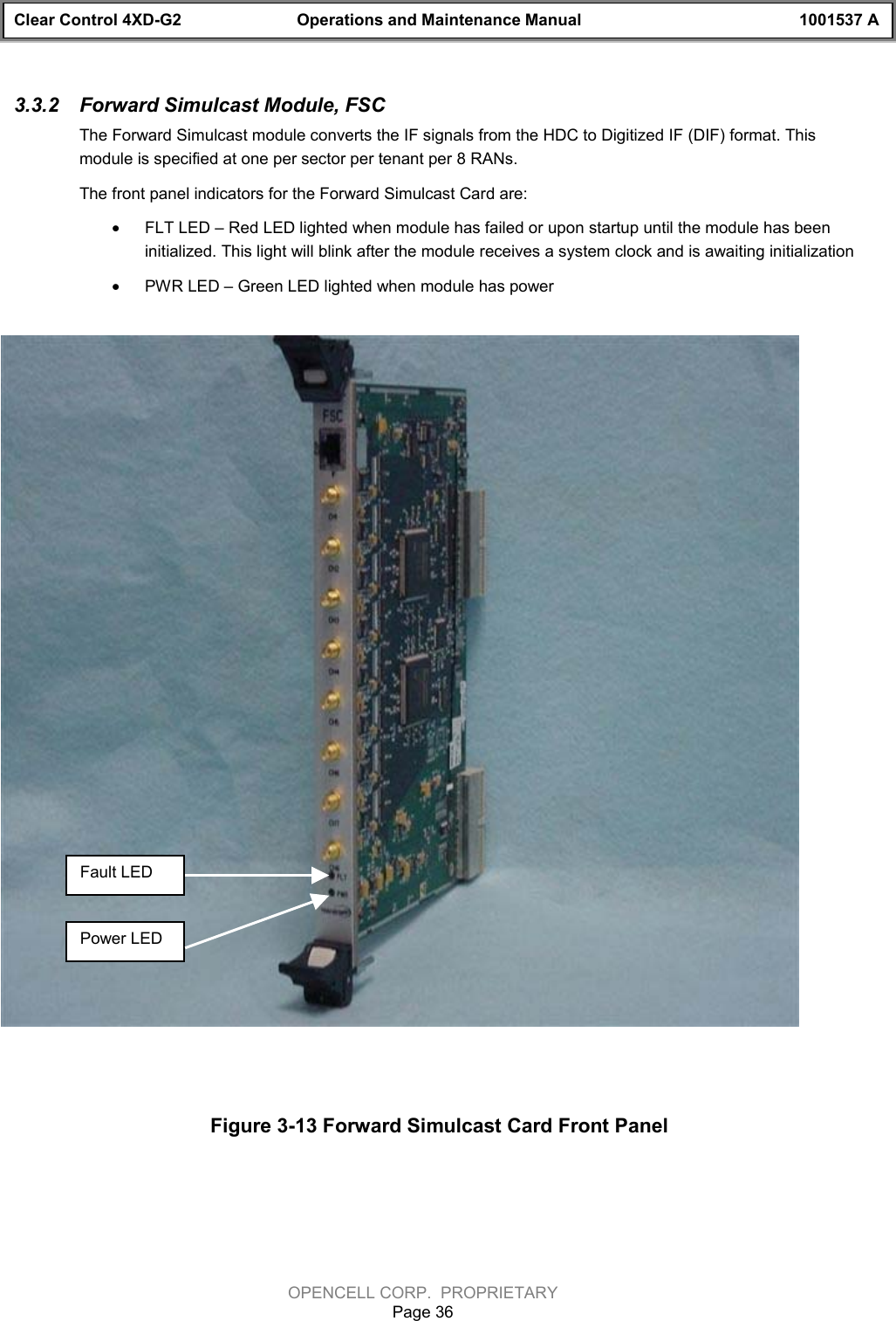 Clear Control 4XD-G2 Operations and Maintenance Manual 1001537 AOPENCELL CORP.  PROPRIETARYPage 363.3.2  Forward Simulcast Module, FSCThe Forward Simulcast module converts the IF signals from the HDC to Digitized IF (DIF) format. Thismodule is specified at one per sector per tenant per 8 RANs. The front panel indicators for the Forward Simulcast Card are:· FLT LED – Red LED lighted when module has failed or upon startup until the module has beeninitialized. This light will blink after the module receives a system clock and is awaiting initialization· PWR LED – Green LED lighted when module has powerFigure 3-13 Forward Simulcast Card Front PanelFault LEDPower LED