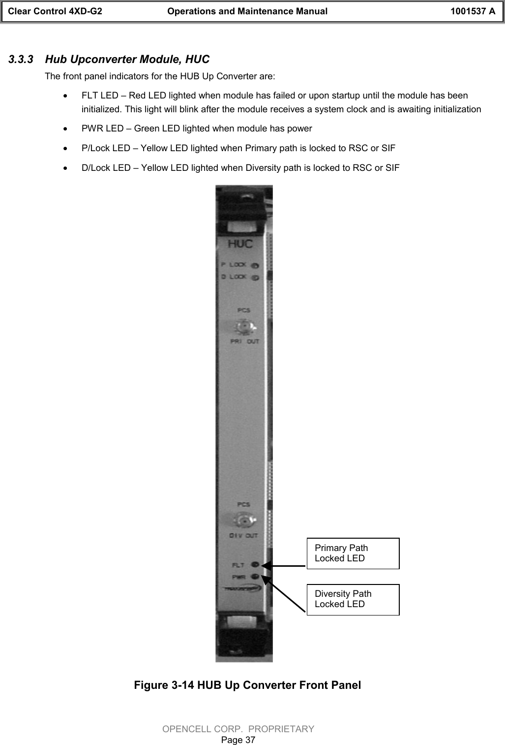 Clear Control 4XD-G2 Operations and Maintenance Manual 1001537 AOPENCELL CORP.  PROPRIETARYPage 373.3.3  Hub Upconverter Module, HUCThe front panel indicators for the HUB Up Converter are:· FLT LED – Red LED lighted when module has failed or upon startup until the module has beeninitialized. This light will blink after the module receives a system clock and is awaiting initialization· PWR LED – Green LED lighted when module has power· P/Lock LED – Yellow LED lighted when Primary path is locked to RSC or SIF· D/Lock LED – Yellow LED lighted when Diversity path is locked to RSC or SIFFigure 3-14 HUB Up Converter Front PanelDiversity PathLocked LEDPrimary PathLocked LED