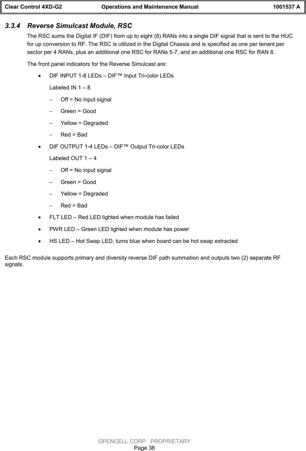 Clear Control 4XD-G2 Operations and Maintenance Manual 1001537 AOPENCELL CORP.  PROPRIETARYPage 383.3.4  Reverse Simulcast Module, RSCThe RSC sums the Digital IF (DIF) from up to eight (8) RANs into a single DIF signal that is sent to the HUCfor up conversion to RF. The RSC is utilized in the Digital Chassis and is specified as one per tenant persector per 4 RANs, plus an additional one RSC for RANs 5-7, and an additional one RSC for RAN 8.The front panel indicators for the Reverse Simulcast are:· DIF INPUT 1-8 LEDs – DIF™ Input Tri-color LEDsLabeled IN 1 – 8 - Off = No input signal- Green = Good- Yellow = Degraded- Red = Bad· DIF OUTPUT 1-4 LEDs – DIF™ Output Tri-color LEDsLabeled OUT 1 – 4 - Off = No input signal- Green = Good- Yellow = Degraded- Red = Bad· FLT LED – Red LED lighted when module has failed· PWR LED – Green LED lighted when module has power· HS LED – Hot Swap LED, turns blue when board can be hot swap extractedEach RSC module supports primary and diversity reverse DIF path summation and outputs two (2) separate RFsignals.