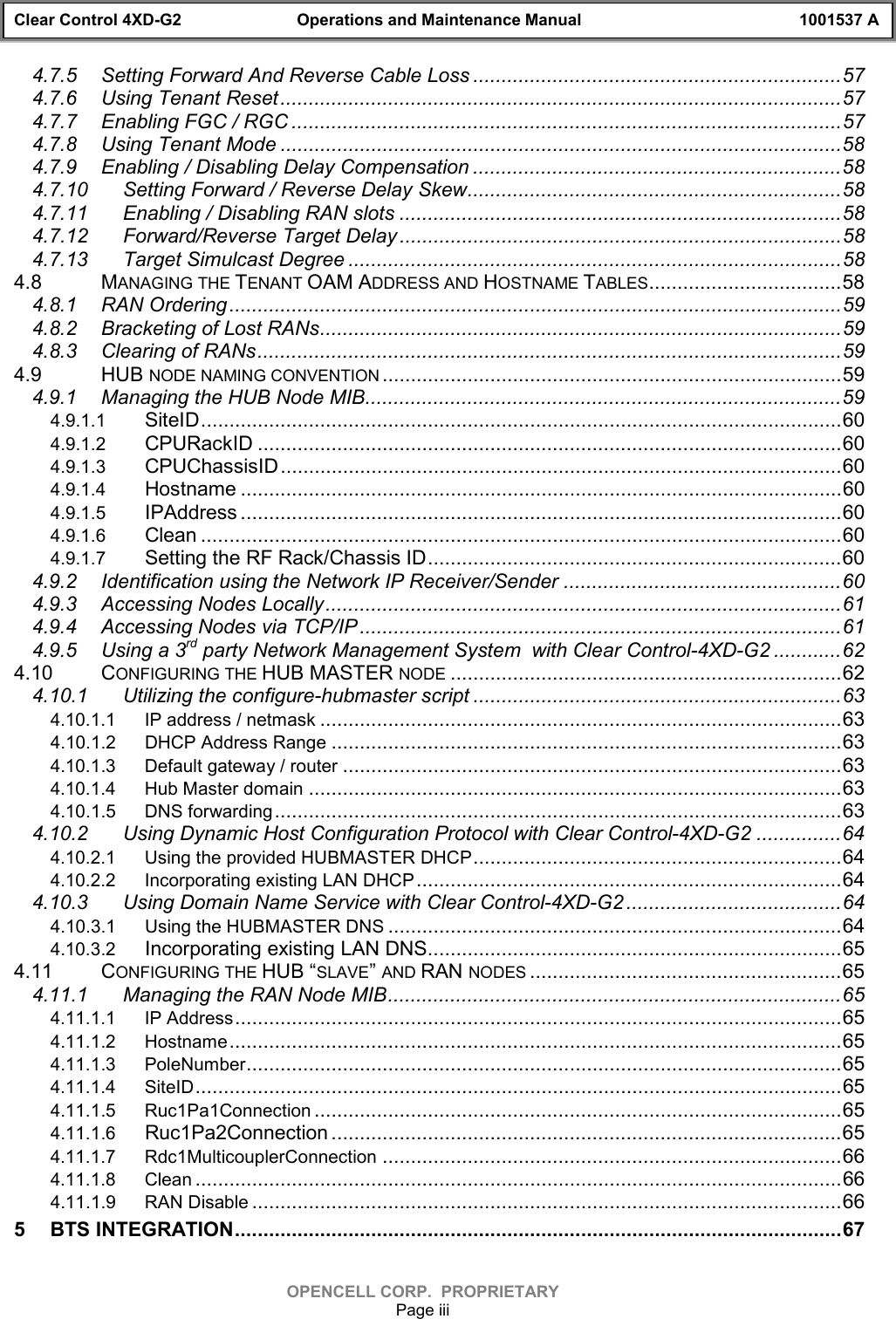 Clear Control 4XD-G2 Operations and Maintenance Manual 1001537 AOPENCELL CORP.  PROPRIETARYPage iii4.7.5 Setting Forward And Reverse Cable Loss .................................................................574.7.6 Using Tenant Reset...................................................................................................574.7.7 Enabling FGC / RGC .................................................................................................574.7.8 Using Tenant Mode ...................................................................................................584.7.9 Enabling / Disabling Delay Compensation .................................................................584.7.10 Setting Forward / Reverse Delay Skew..................................................................584.7.11 Enabling / Disabling RAN slots ..............................................................................584.7.12 Forward/Reverse Target Delay..............................................................................584.7.13 Target Simulcast Degree .......................................................................................584.8 MANAGING THE TENANT OAM ADDRESS AND HOSTNAME TABLES..................................584.8.1 RAN Ordering............................................................................................................594.8.2 Bracketing of Lost RANs............................................................................................594.8.3 Clearing of RANs.......................................................................................................594.9 HUB NODE NAMING CONVENTION .................................................................................594.9.1 Managing the HUB Node MIB....................................................................................594.9.1.1 SiteID.................................................................................................................604.9.1.2 CPURackID .......................................................................................................604.9.1.3 CPUChassisID...................................................................................................604.9.1.4 Hostname ..........................................................................................................604.9.1.5 IPAddress ..........................................................................................................604.9.1.6 Clean .................................................................................................................604.9.1.7 Setting the RF Rack/Chassis ID.........................................................................604.9.2 Identification using the Network IP Receiver/Sender .................................................604.9.3 Accessing Nodes Locally...........................................................................................614.9.4 Accessing Nodes via TCP/IP.....................................................................................614.9.5 Using a 3rd party Network Management System  with Clear Control-4XD-G2 ............624.10 CONFIGURING THE HUB MASTER NODE .....................................................................624.10.1 Utilizing the configure-hubmaster script .................................................................634.10.1.1 IP address / netmask ............................................................................................634.10.1.2 DHCP Address Range ..........................................................................................634.10.1.3 Default gateway / router ........................................................................................634.10.1.4 Hub Master domain ..............................................................................................634.10.1.5 DNS forwarding....................................................................................................634.10.2 Using Dynamic Host Configuration Protocol with Clear Control-4XD-G2 ...............644.10.2.1 Using the provided HUBMASTER DHCP.................................................................644.10.2.2 Incorporating existing LAN DHCP...........................................................................644.10.3 Using Domain Name Service with Clear Control-4XD-G2 ......................................644.10.3.1 Using the HUBMASTER DNS ................................................................................644.10.3.2 Incorporating existing LAN DNS.........................................................................654.11 CONFIGURING THE HUB “SLAVE” AND RAN NODES .......................................................654.11.1 Managing the RAN Node MIB................................................................................654.11.1.1 IP Address...........................................................................................................654.11.1.2 Hostname............................................................................................................654.11.1.3 PoleNumber.........................................................................................................654.11.1.4 SiteID..................................................................................................................654.11.1.5 Ruc1Pa1Connection .............................................................................................654.11.1.6 Ruc1Pa2Connection ..........................................................................................654.11.1.7 Rdc1MulticouplerConnection .................................................................................664.11.1.8 Clean ..................................................................................................................664.11.1.9 RAN Disable ........................................................................................................665 BTS INTEGRATION...........................................................................................................67