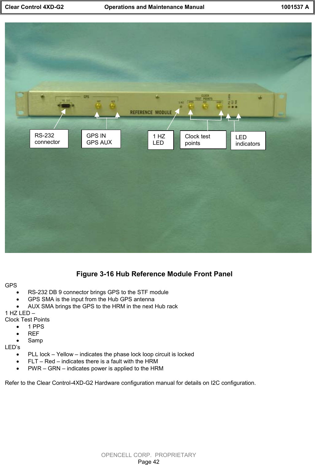 Clear Control 4XD-G2 Operations and Maintenance Manual 1001537 AOPENCELL CORP.  PROPRIETARYPage 42Figure 3-16 Hub Reference Module Front PanelGPS· RS-232 DB 9 connector brings GPS to the STF module· GPS SMA is the input from the Hub GPS antenna· AUX SMA brings the GPS to the HRM in the next Hub rack1 HZ LED – Clock Test Points· 1 PPS· REF· SampLED’s· PLL lock – Yellow – indicates the phase lock loop circuit is locked· FLT – Red – indicates there is a fault with the HRM· PWR – GRN – indicates power is applied to the HRMRefer to the Clear Control-4XD-G2 Hardware configuration manual for details on I2C configuration.RS-232connectorGPS INGPS AUX1 HZLEDClock testpointsLEDindicators