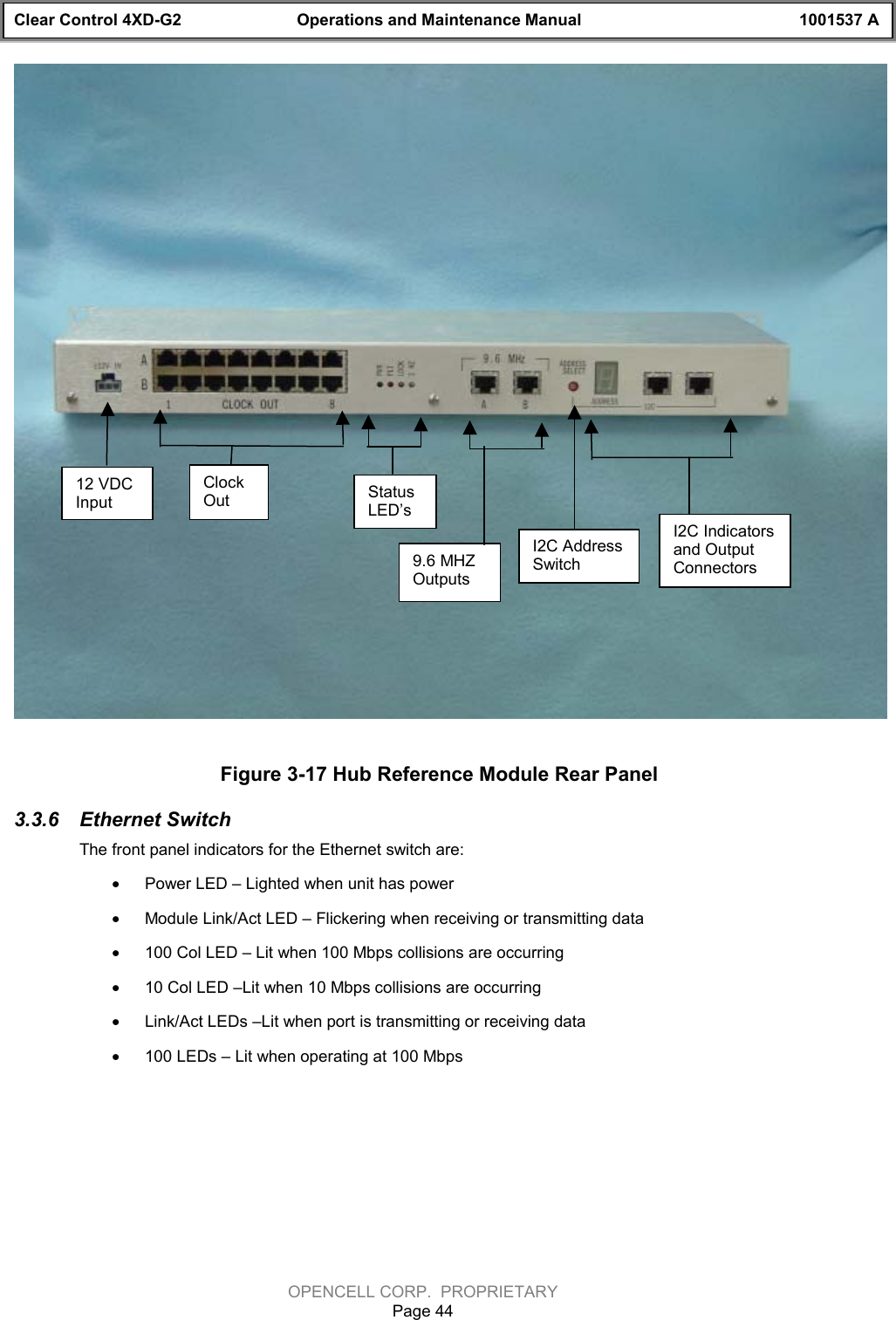 Clear Control 4XD-G2 Operations and Maintenance Manual 1001537 AOPENCELL CORP.  PROPRIETARYPage 44Figure 3-17 Hub Reference Module Rear Panel3.3.6  Ethernet SwitchThe front panel indicators for the Ethernet switch are:· Power LED – Lighted when unit has power· Module Link/Act LED – Flickering when receiving or transmitting data· 100 Col LED – Lit when 100 Mbps collisions are occurring· 10 Col LED –Lit when 10 Mbps collisions are occurring· Link/Act LEDs –Lit when port is transmitting or receiving data· 100 LEDs – Lit when operating at 100 Mbps12 VDCInputClockOut StatusLED’sI2C AddressSwitchI2C Indicatorsand OutputConnectors9.6 MHZOutputs