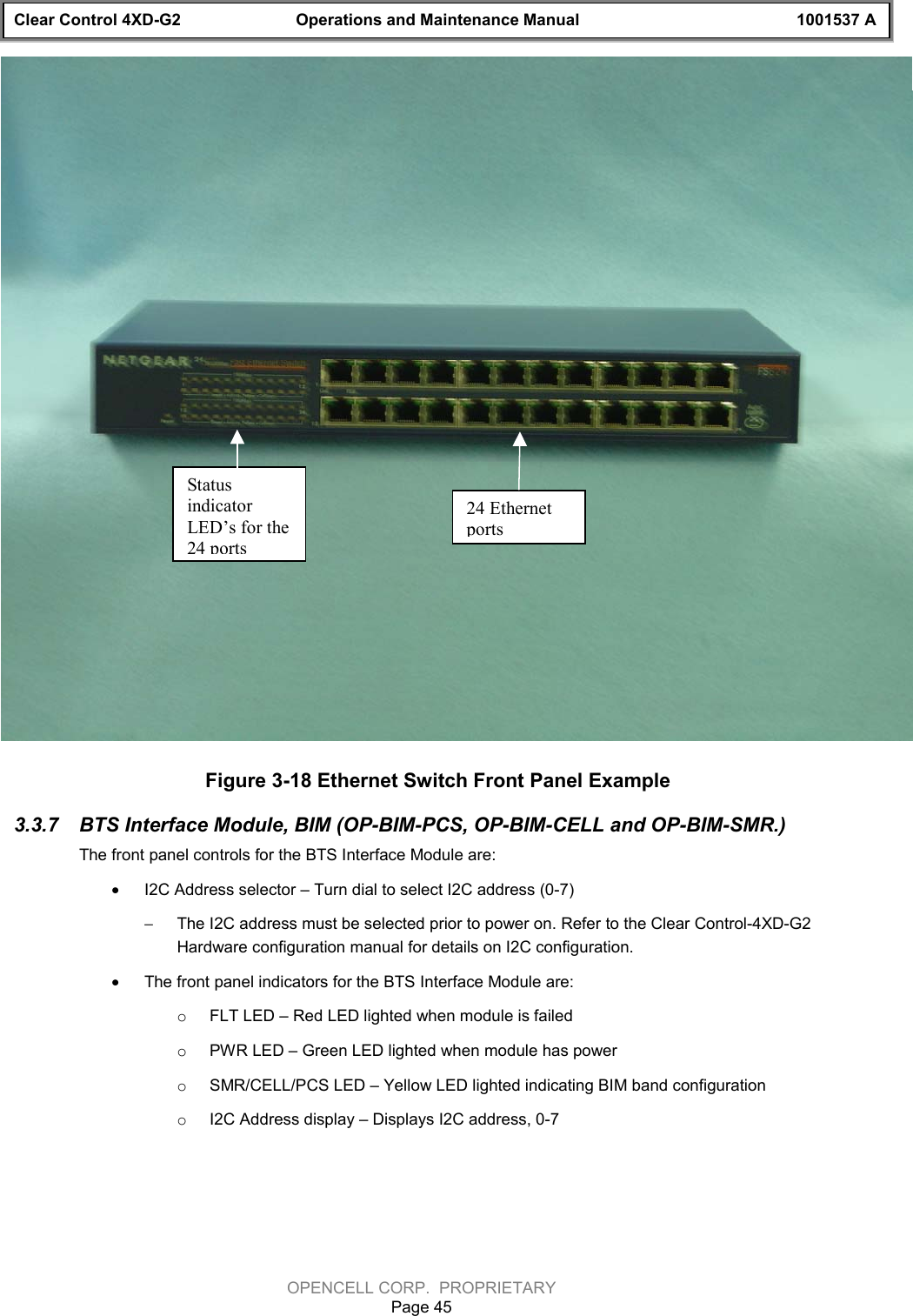 Clear Control 4XD-G2 Operations and Maintenance Manual 1001537 AOPENCELL CORP.  PROPRIETARYPage 45Figure 3-18 Ethernet Switch Front Panel Example3.3.7  BTS Interface Module, BIM (OP-BIM-PCS, OP-BIM-CELL and OP-BIM-SMR.)The front panel controls for the BTS Interface Module are:· I2C Address selector – Turn dial to select I2C address (0-7)- The I2C address must be selected prior to power on. Refer to the Clear Control-4XD-G2Hardware configuration manual for details on I2C configuration.· The front panel indicators for the BTS Interface Module are:o FLT LED – Red LED lighted when module is failedo PWR LED – Green LED lighted when module has powero SMR/CELL/PCS LED – Yellow LED lighted indicating BIM band configurationo I2C Address display – Displays I2C address, 0-7StatusindicatorLED’s for the24 ports24 Ethernetports