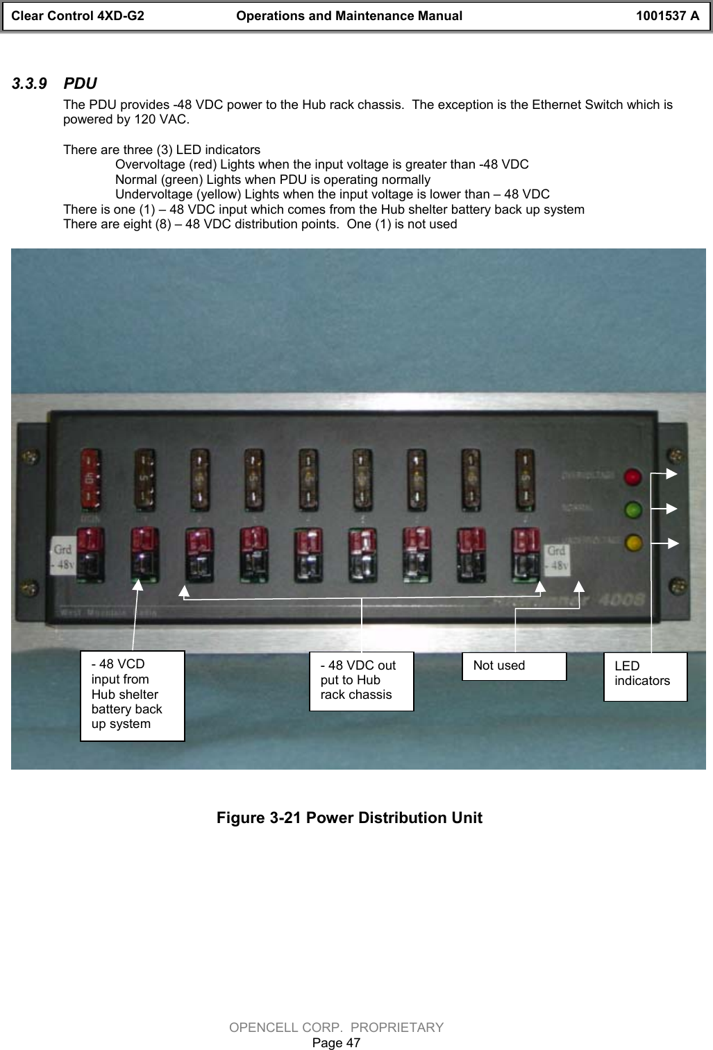 Clear Control 4XD-G2 Operations and Maintenance Manual 1001537 AOPENCELL CORP.  PROPRIETARYPage 473.3.9  PDU The PDU provides -48 VDC power to the Hub rack chassis.  The exception is the Ethernet Switch which ispowered by 120 VAC.There are three (3) LED indicatorsOvervoltage (red) Lights when the input voltage is greater than -48 VDCNormal (green) Lights when PDU is operating normallyUndervoltage (yellow) Lights when the input voltage is lower than – 48 VDCThere is one (1) – 48 VDC input which comes from the Hub shelter battery back up systemThere are eight (8) – 48 VDC distribution points.  One (1) is not usedFigure 3-21 Power Distribution Unit- 48 VCDinput fromHub shelterbattery backup system- 48 VDC output to Hubrack chassisNot used LEDindicators