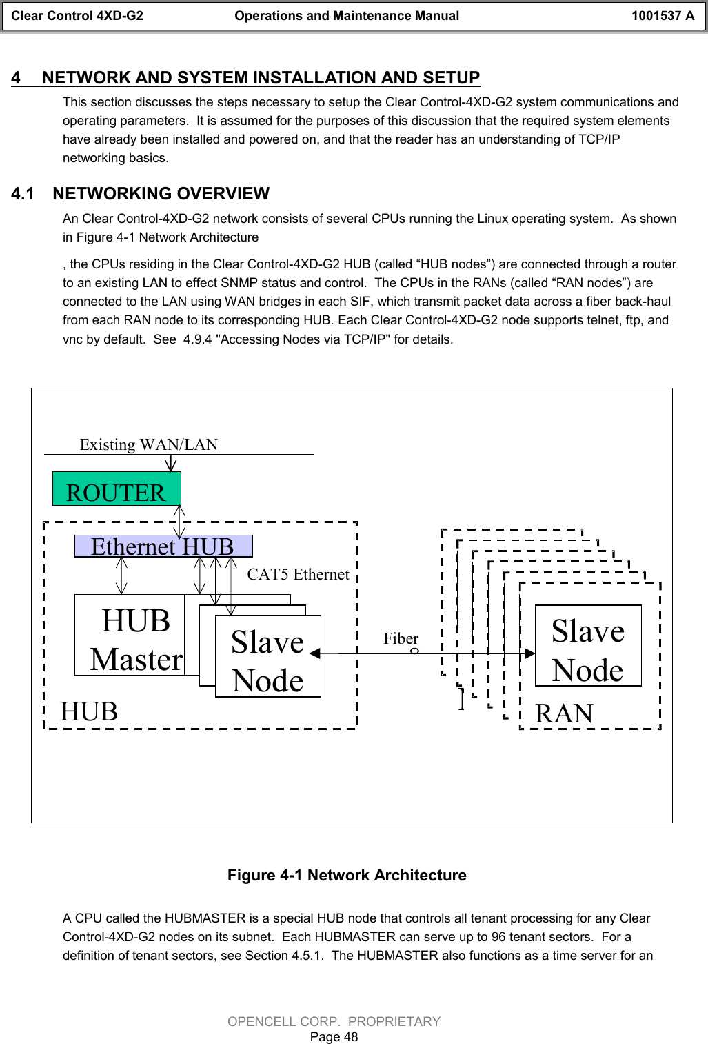 Clear Control 4XD-G2 Operations and Maintenance Manual 1001537 AOPENCELL CORP.  PROPRIETARYPage 484  NETWORK AND SYSTEM INSTALLATION AND SETUPThis section discusses the steps necessary to setup the Clear Control-4XD-G2 system communications andoperating parameters.  It is assumed for the purposes of this discussion that the required system elementshave already been installed and powered on, and that the reader has an understanding of TCP/IPnetworking basics.4.1  NETWORKING OVERVIEWAn Clear Control-4XD-G2 network consists of several CPUs running the Linux operating system.  As shownin Figure 4-1 Network Architecture, the CPUs residing in the Clear Control-4XD-G2 HUB (called “HUB nodes”) are connected through a routerto an existing LAN to effect SNMP status and control.  The CPUs in the RANs (called “RAN nodes”) areconnected to the LAN using WAN bridges in each SIF, which transmit packet data across a fiber back-haulfrom each RAN node to its corresponding HUB. Each Clear Control-4XD-G2 node supports telnet, ftp, andvnc by default.  See  4.9.4 &quot;Accessing Nodes via TCP/IP&quot; for details.Figure 4-1 Network ArchitectureA CPU called the HUBMASTER is a special HUB node that controls all tenant processing for any ClearControl-4XD-G2 nodes on its subnet.  Each HUBMASTER can serve up to 96 tenant sectors.  For adefinition of tenant sectors, see Section 4.5.1.  The HUBMASTER also functions as a time server for anEthernet HUBHUBMasterSlaveNodeHUBSlaveNodeSlaveNode RANSlaveNodeRANSlaveNodeRANSlaveNodeRANSlaveNodeRANFiberCAT5 EthernetROUTERSlaveNodeRANSlaveNodeExisting WAN/LAN