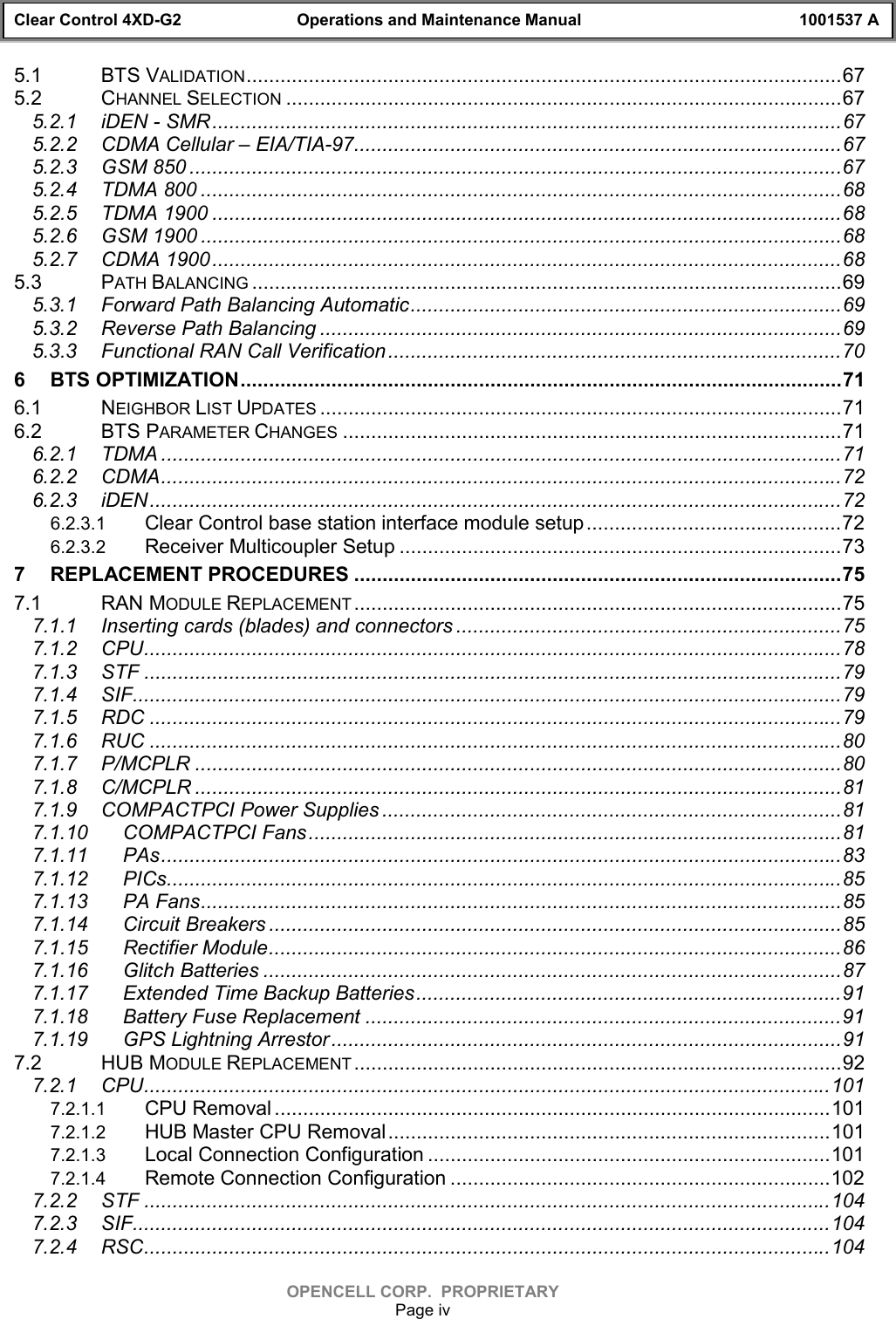 Clear Control 4XD-G2 Operations and Maintenance Manual 1001537 AOPENCELL CORP.  PROPRIETARYPage iv5.1 BTS VALIDATION.........................................................................................................675.2 CHANNEL SELECTION ..................................................................................................675.2.1 iDEN - SMR...............................................................................................................675.2.2 CDMA Cellular – EIA/TIA-97......................................................................................675.2.3 GSM 850 ...................................................................................................................675.2.4 TDMA 800 .................................................................................................................685.2.5 TDMA 1900 ...............................................................................................................685.2.6 GSM 1900 .................................................................................................................685.2.7 CDMA 1900...............................................................................................................685.3 PATH BALANCING ........................................................................................................695.3.1 Forward Path Balancing Automatic............................................................................695.3.2 Reverse Path Balancing ............................................................................................695.3.3 Functional RAN Call Verification................................................................................706 BTS OPTIMIZATION..........................................................................................................716.1 NEIGHBOR LIST UPDATES ............................................................................................716.2 BTS PARAMETER CHANGES ........................................................................................716.2.1 TDMA ........................................................................................................................716.2.2 CDMA........................................................................................................................726.2.3 iDEN..........................................................................................................................726.2.3.1 Clear Control base station interface module setup.............................................726.2.3.2 Receiver Multicoupler Setup ..............................................................................737 REPLACEMENT PROCEDURES ......................................................................................757.1 RAN MODULE REPLACEMENT ......................................................................................757.1.1 Inserting cards (blades) and connectors ....................................................................757.1.2 CPU...........................................................................................................................787.1.3 STF ...........................................................................................................................797.1.4 SIF.............................................................................................................................797.1.5 RDC ..........................................................................................................................797.1.6 RUC ..........................................................................................................................807.1.7 P/MCPLR ..................................................................................................................807.1.8 C/MCPLR ..................................................................................................................817.1.9 COMPACTPCI Power Supplies .................................................................................817.1.10 COMPACTPCI Fans..............................................................................................817.1.11 PAs........................................................................................................................837.1.12 PICs.......................................................................................................................857.1.13 PA Fans.................................................................................................................857.1.14 Circuit Breakers .....................................................................................................857.1.15 Rectifier Module.....................................................................................................867.1.16 Glitch Batteries ......................................................................................................877.1.17 Extended Time Backup Batteries...........................................................................917.1.18 Battery Fuse Replacement ....................................................................................917.1.19 GPS Lightning Arrestor..........................................................................................917.2 HUB MODULE REPLACEMENT ......................................................................................927.2.1 CPU.........................................................................................................................1017.2.1.1 CPU Removal ..................................................................................................1017.2.1.2 HUB Master CPU Removal..............................................................................1017.2.1.3 Local Connection Configuration .......................................................................1017.2.1.4 Remote Connection Configuration ...................................................................1027.2.2 STF .........................................................................................................................1047.2.3 SIF...........................................................................................................................1047.2.4 RSC.........................................................................................................................104