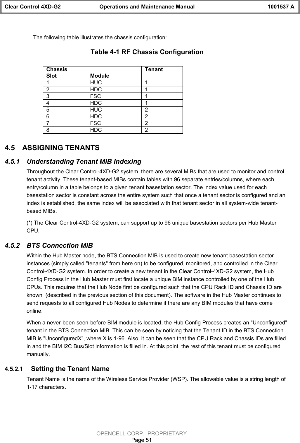 Clear Control 4XD-G2 Operations and Maintenance Manual 1001537 AOPENCELL CORP.  PROPRIETARYPage 51The following table illustrates the chassis configuration:Table 4-1 RF Chassis ConfigurationChassisSlot ModuleTenant1HUC 12HDC 13FSC 14HDC 15HUC 26HDC 27FSC 28HDC 24.5  ASSIGNING TENANTS  4.5.1  Understanding Tenant MIB IndexingThroughout the Clear Control-4XD-G2 system, there are several MIBs that are used to monitor and controltenant activity. These tenant-based MIBs contain tables with 96 separate entries/columns, where eachentry/column in a table belongs to a given tenant basestation sector. The index value used for eachbasestation sector is constant across the entire system such that once a tenant sector is configured and anindex is established, the same index will be associated with that tenant sector in all system-wide tenant-based MIBs.(*) The Clear Control-4XD-G2 system, can support up to 96 unique basestation sectors per Hub MasterCPU.4.5.2  BTS Connection MIBWithin the Hub Master node, the BTS Connection MIB is used to create new tenant basestation sectorinstances (simply called &quot;tenants&quot; from here on) to be configured, monitored, and controlled in the ClearControl-4XD-G2 system. In order to create a new tenant in the Clear Control-4XD-G2 system, the HubConfig Process in the Hub Master must first locate a unique BIM instance controlled by one of the HubCPUs. This requires that the Hub Node first be configured such that the CPU Rack ID and Chassis ID areknown  (described in the previous section of this document). The software in the Hub Master continues tosend requests to all configured Hub Nodes to determine if there are any BIM modules that have comeonline.When a never-been-seen-before BIM module is located, the Hub Config Process creates an &quot;Unconfigured&quot;tenant in the BTS Connection MIB. This can be seen by noticing that the Tenant ID in the BTS ConnectionMIB is &quot;UnconfiguredX&quot;, where X is 1-96. Also, it can be seen that the CPU Rack and Chassis IDs are filledin and the BIM I2C Bus/Slot information is filled in. At this point, the rest of this tenant must be configuredmanually. 4.5.2.1  Setting the Tenant NameTenant Name is the name of the Wireless Service Provider (WSP). The allowable value is a string length of1-17 characters. 