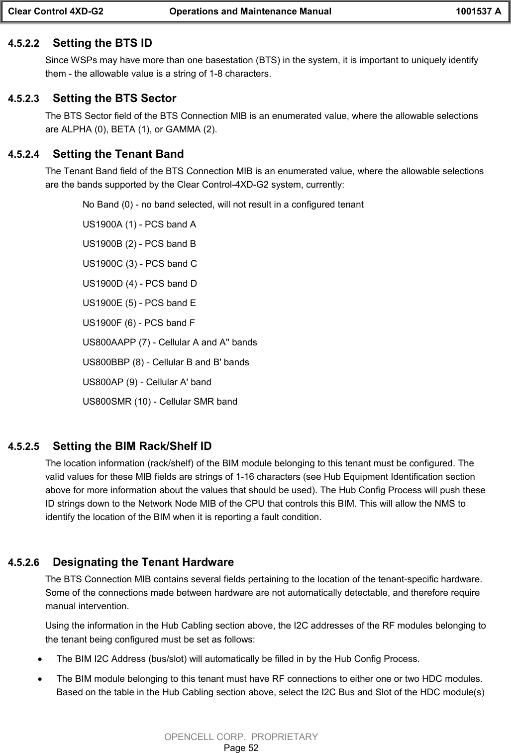 Clear Control 4XD-G2 Operations and Maintenance Manual 1001537 AOPENCELL CORP.  PROPRIETARYPage 524.5.2.2  Setting the BTS ID Since WSPs may have more than one basestation (BTS) in the system, it is important to uniquely identifythem - the allowable value is a string of 1-8 characters.4.5.2.3  Setting the BTS SectorThe BTS Sector field of the BTS Connection MIB is an enumerated value, where the allowable selectionsare ALPHA (0), BETA (1), or GAMMA (2).4.5.2.4  Setting the Tenant BandThe Tenant Band field of the BTS Connection MIB is an enumerated value, where the allowable selectionsare the bands supported by the Clear Control-4XD-G2 system, currently: No Band (0) - no band selected, will not result in a configured tenantUS1900A (1) - PCS band AUS1900B (2) - PCS band BUS1900C (3) - PCS band CUS1900D (4) - PCS band DUS1900E (5) - PCS band EUS1900F (6) - PCS band FUS800AAPP (7) - Cellular A and A&apos;&apos; bandsUS800BBP (8) - Cellular B and B&apos; bandsUS800AP (9) - Cellular A&apos; bandUS800SMR (10) - Cellular SMR band4.5.2.5  Setting the BIM Rack/Shelf ID The location information (rack/shelf) of the BIM module belonging to this tenant must be configured. Thevalid values for these MIB fields are strings of 1-16 characters (see Hub Equipment Identification sectionabove for more information about the values that should be used). The Hub Config Process will push theseID strings down to the Network Node MIB of the CPU that controls this BIM. This will allow the NMS toidentify the location of the BIM when it is reporting a fault condition.4.5.2.6  Designating the Tenant HardwareThe BTS Connection MIB contains several fields pertaining to the location of the tenant-specific hardware.Some of the connections made between hardware are not automatically detectable, and therefore requiremanual intervention.Using the information in the Hub Cabling section above, the I2C addresses of the RF modules belonging tothe tenant being configured must be set as follows:· The BIM I2C Address (bus/slot) will automatically be filled in by the Hub Config Process.· The BIM module belonging to this tenant must have RF connections to either one or two HDC modules.Based on the table in the Hub Cabling section above, select the I2C Bus and Slot of the HDC module(s)