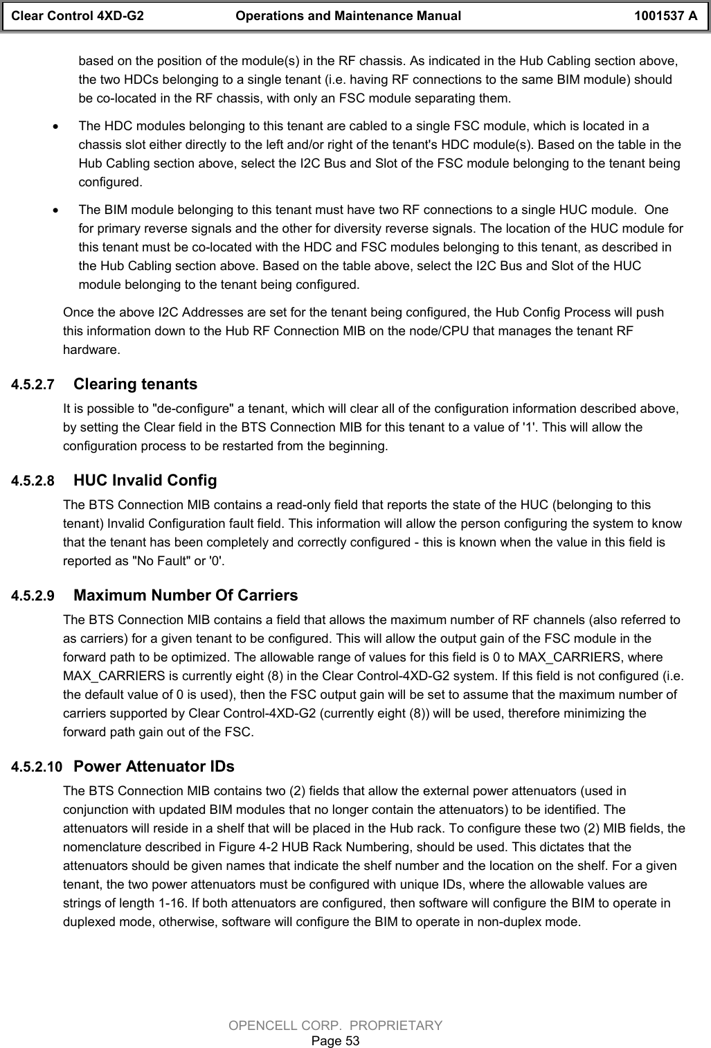 Clear Control 4XD-G2 Operations and Maintenance Manual 1001537 AOPENCELL CORP.  PROPRIETARYPage 53based on the position of the module(s) in the RF chassis. As indicated in the Hub Cabling section above,the two HDCs belonging to a single tenant (i.e. having RF connections to the same BIM module) shouldbe co-located in the RF chassis, with only an FSC module separating them.· The HDC modules belonging to this tenant are cabled to a single FSC module, which is located in achassis slot either directly to the left and/or right of the tenant&apos;s HDC module(s). Based on the table in theHub Cabling section above, select the I2C Bus and Slot of the FSC module belonging to the tenant beingconfigured.· The BIM module belonging to this tenant must have two RF connections to a single HUC module.  Onefor primary reverse signals and the other for diversity reverse signals. The location of the HUC module forthis tenant must be co-located with the HDC and FSC modules belonging to this tenant, as described inthe Hub Cabling section above. Based on the table above, select the I2C Bus and Slot of the HUCmodule belonging to the tenant being configured.Once the above I2C Addresses are set for the tenant being configured, the Hub Config Process will pushthis information down to the Hub RF Connection MIB on the node/CPU that manages the tenant RFhardware. 4.5.2.7  Clearing tenantsIt is possible to &quot;de-configure&quot; a tenant, which will clear all of the configuration information described above,by setting the Clear field in the BTS Connection MIB for this tenant to a value of &apos;1&apos;. This will allow theconfiguration process to be restarted from the beginning.4.5.2.8  HUC Invalid ConfigThe BTS Connection MIB contains a read-only field that reports the state of the HUC (belonging to thistenant) Invalid Configuration fault field. This information will allow the person configuring the system to knowthat the tenant has been completely and correctly configured - this is known when the value in this field isreported as &quot;No Fault&quot; or &apos;0&apos;.4.5.2.9  Maximum Number Of CarriersThe BTS Connection MIB contains a field that allows the maximum number of RF channels (also referred toas carriers) for a given tenant to be configured. This will allow the output gain of the FSC module in theforward path to be optimized. The allowable range of values for this field is 0 to MAX_CARRIERS, whereMAX_CARRIERS is currently eight (8) in the Clear Control-4XD-G2 system. If this field is not configured (i.e.the default value of 0 is used), then the FSC output gain will be set to assume that the maximum number ofcarriers supported by Clear Control-4XD-G2 (currently eight (8)) will be used, therefore minimizing theforward path gain out of the FSC.4.5.2.10  Power Attenuator IDsThe BTS Connection MIB contains two (2) fields that allow the external power attenuators (used inconjunction with updated BIM modules that no longer contain the attenuators) to be identified. Theattenuators will reside in a shelf that will be placed in the Hub rack. To configure these two (2) MIB fields, thenomenclature described in Figure 4-2 HUB Rack Numbering, should be used. This dictates that theattenuators should be given names that indicate the shelf number and the location on the shelf. For a giventenant, the two power attenuators must be configured with unique IDs, where the allowable values arestrings of length 1-16. If both attenuators are configured, then software will configure the BIM to operate induplexed mode, otherwise, software will configure the BIM to operate in non-duplex mode.
