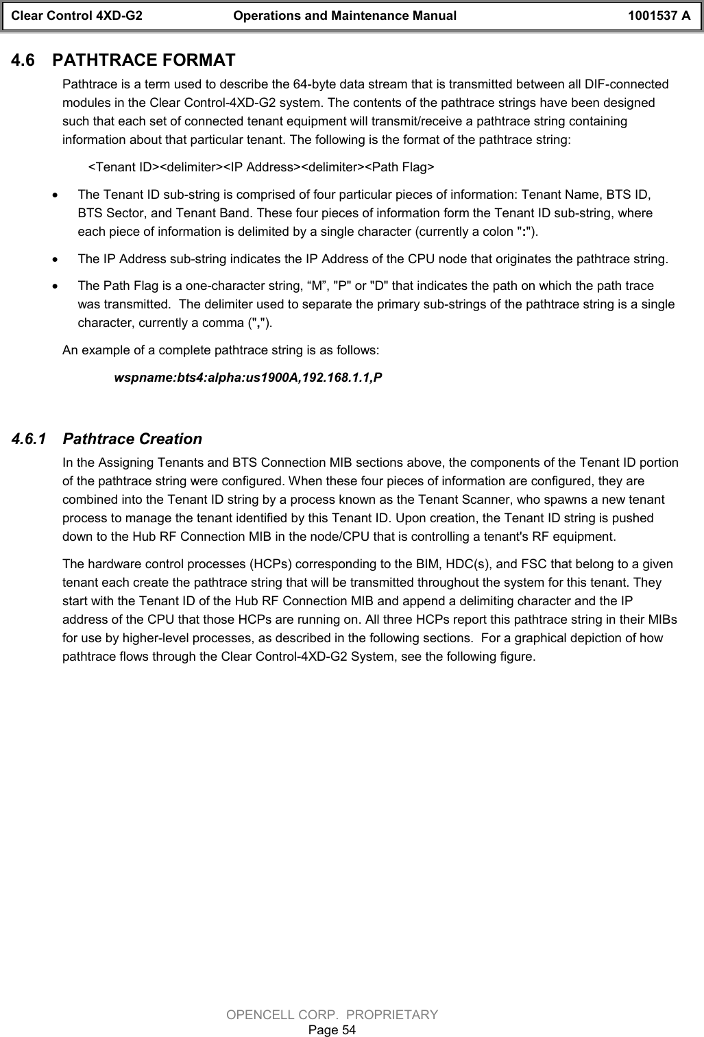 Clear Control 4XD-G2 Operations and Maintenance Manual 1001537 AOPENCELL CORP.  PROPRIETARYPage 544.6  PATHTRACE FORMATPathtrace is a term used to describe the 64-byte data stream that is transmitted between all DIF-connectedmodules in the Clear Control-4XD-G2 system. The contents of the pathtrace strings have been designedsuch that each set of connected tenant equipment will transmit/receive a pathtrace string containinginformation about that particular tenant. The following is the format of the pathtrace string:&lt;Tenant ID&gt;&lt;delimiter&gt;&lt;IP Address&gt;&lt;delimiter&gt;&lt;Path Flag&gt;· The Tenant ID sub-string is comprised of four particular pieces of information: Tenant Name, BTS ID,BTS Sector, and Tenant Band. These four pieces of information form the Tenant ID sub-string, whereeach piece of information is delimited by a single character (currently a colon &quot;:&quot;).· The IP Address sub-string indicates the IP Address of the CPU node that originates the pathtrace string.· The Path Flag is a one-character string, “M”, &quot;P&quot; or &quot;D&quot; that indicates the path on which the path tracewas transmitted.  The delimiter used to separate the primary sub-strings of the pathtrace string is a singlecharacter, currently a comma (&quot;,&quot;).An example of a complete pathtrace string is as follows:wspname:bts4:alpha:us1900A,192.168.1.1,P4.6.1  Pathtrace CreationIn the Assigning Tenants and BTS Connection MIB sections above, the components of the Tenant ID portionof the pathtrace string were configured. When these four pieces of information are configured, they arecombined into the Tenant ID string by a process known as the Tenant Scanner, who spawns a new tenantprocess to manage the tenant identified by this Tenant ID. Upon creation, the Tenant ID string is pusheddown to the Hub RF Connection MIB in the node/CPU that is controlling a tenant&apos;s RF equipment.The hardware control processes (HCPs) corresponding to the BIM, HDC(s), and FSC that belong to a giventenant each create the pathtrace string that will be transmitted throughout the system for this tenant. Theystart with the Tenant ID of the Hub RF Connection MIB and append a delimiting character and the IPaddress of the CPU that those HCPs are running on. All three HCPs report this pathtrace string in their MIBsfor use by higher-level processes, as described in the following sections.  For a graphical depiction of howpathtrace flows through the Clear Control-4XD-G2 System, see the following figure.