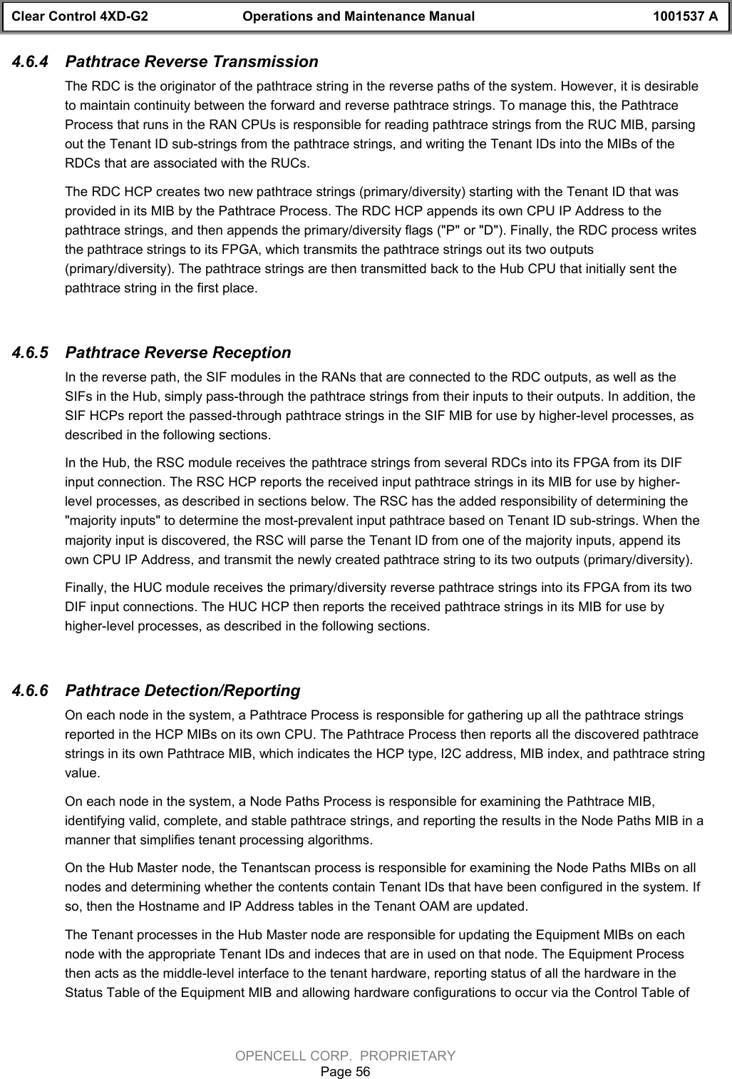 Clear Control 4XD-G2 Operations and Maintenance Manual 1001537 AOPENCELL CORP.  PROPRIETARYPage 564.6.4  Pathtrace Reverse TransmissionThe RDC is the originator of the pathtrace string in the reverse paths of the system. However, it is desirableto maintain continuity between the forward and reverse pathtrace strings. To manage this, the PathtraceProcess that runs in the RAN CPUs is responsible for reading pathtrace strings from the RUC MIB, parsingout the Tenant ID sub-strings from the pathtrace strings, and writing the Tenant IDs into the MIBs of theRDCs that are associated with the RUCs.The RDC HCP creates two new pathtrace strings (primary/diversity) starting with the Tenant ID that wasprovided in its MIB by the Pathtrace Process. The RDC HCP appends its own CPU IP Address to thepathtrace strings, and then appends the primary/diversity flags (&quot;P&quot; or &quot;D&quot;). Finally, the RDC process writesthe pathtrace strings to its FPGA, which transmits the pathtrace strings out its two outputs(primary/diversity). The pathtrace strings are then transmitted back to the Hub CPU that initially sent thepathtrace string in the first place.4.6.5  Pathtrace Reverse ReceptionIn the reverse path, the SIF modules in the RANs that are connected to the RDC outputs, as well as theSIFs in the Hub, simply pass-through the pathtrace strings from their inputs to their outputs. In addition, theSIF HCPs report the passed-through pathtrace strings in the SIF MIB for use by higher-level processes, asdescribed in the following sections.In the Hub, the RSC module receives the pathtrace strings from several RDCs into its FPGA from its DIFinput connection. The RSC HCP reports the received input pathtrace strings in its MIB for use by higher-level processes, as described in sections below. The RSC has the added responsibility of determining the&quot;majority inputs&quot; to determine the most-prevalent input pathtrace based on Tenant ID sub-strings. When themajority input is discovered, the RSC will parse the Tenant ID from one of the majority inputs, append itsown CPU IP Address, and transmit the newly created pathtrace string to its two outputs (primary/diversity).Finally, the HUC module receives the primary/diversity reverse pathtrace strings into its FPGA from its twoDIF input connections. The HUC HCP then reports the received pathtrace strings in its MIB for use byhigher-level processes, as described in the following sections.4.6.6  Pathtrace Detection/ReportingOn each node in the system, a Pathtrace Process is responsible for gathering up all the pathtrace stringsreported in the HCP MIBs on its own CPU. The Pathtrace Process then reports all the discovered pathtracestrings in its own Pathtrace MIB, which indicates the HCP type, I2C address, MIB index, and pathtrace stringvalue.On each node in the system, a Node Paths Process is responsible for examining the Pathtrace MIB,identifying valid, complete, and stable pathtrace strings, and reporting the results in the Node Paths MIB in amanner that simplifies tenant processing algorithms.On the Hub Master node, the Tenantscan process is responsible for examining the Node Paths MIBs on allnodes and determining whether the contents contain Tenant IDs that have been configured in the system. Ifso, then the Hostname and IP Address tables in the Tenant OAM are updated.The Tenant processes in the Hub Master node are responsible for updating the Equipment MIBs on eachnode with the appropriate Tenant IDs and indeces that are in used on that node. The Equipment Processthen acts as the middle-level interface to the tenant hardware, reporting status of all the hardware in theStatus Table of the Equipment MIB and allowing hardware configurations to occur via the Control Table of