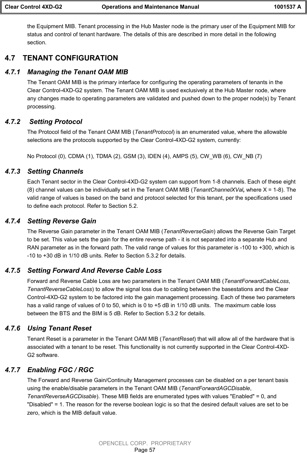 Clear Control 4XD-G2 Operations and Maintenance Manual 1001537 AOPENCELL CORP.  PROPRIETARYPage 57the Equipment MIB. Tenant processing in the Hub Master node is the primary user of the Equipment MIB forstatus and control of tenant hardware. The details of this are described in more detail in the followingsection.4.7  TENANT CONFIGURATION4.7.1  Managing the Tenant OAM MIBThe Tenant OAM MIB is the primary interface for configuring the operating parameters of tenants in theClear Control-4XD-G2 system. The Tenant OAM MIB is used exclusively at the Hub Master node, whereany changes made to operating parameters are validated and pushed down to the proper node(s) by Tenantprocessing.4.7.2   Setting ProtocolThe Protocol field of the Tenant OAM MIB (TenantProtocol) is an enumerated value, where the allowableselections are the protocols supported by the Clear Control-4XD-G2 system, currently:No Protocol (0), CDMA (1), TDMA (2), GSM (3), IDEN (4), AMPS (5), CW_WB (6), CW_NB (7)4.7.3  Setting ChannelsEach Tenant sector in the Clear Control-4XD-G2 system can support from 1-8 channels. Each of these eight(8) channel values can be individually set in the Tenant OAM MIB (TenantChannelXVal, where X = 1-8). Thevalid range of values is based on the band and protocol selected for this tenant, per the specifications usedto define each protocol. Refer to Section 5.2.4.7.4  Setting Reverse GainThe Reverse Gain parameter in the Tenant OAM MIB (TenantReverseGain) allows the Reverse Gain Targetto be set. This value sets the gain for the entire reverse path - it is not separated into a separate Hub andRAN parameter as in the forward path. The valid range of values for this parameter is -100 to +300, which is-10 to +30 dB in 1/10 dB units. Refer to Section 5.3.2 for details.4.7.5  Setting Forward And Reverse Cable LossForward and Reverse Cable Loss are two parameters in the Tenant OAM MIB (TenantForwardCableLoss,TenantReverseCableLoss) to allow the signal loss due to cabling between the basestations and the ClearControl-4XD-G2 system to be factored into the gain management processing. Each of these two parametershas a valid range of values of 0 to 50, which is 0 to +5 dB in 1/10 dB units.  The maximum cable lossbetween the BTS and the BIM is 5 dB. Refer to Section 5.3.2 for details.4.7.6  Using Tenant ResetTenant Reset is a parameter in the Tenant OAM MIB (TenantReset) that will allow all of the hardware that isassociated with a tenant to be reset. This functionality is not currently supported in the Clear Control-4XD-G2 software.4.7.7  Enabling FGC / RGCThe Forward and Reverse Gain/Continuity Management processes can be disabled on a per tenant basisusing the enable/disable parameters in the Tenant OAM MIB (TenantForwardAGCDisable,TenantReverseAGCDisable). These MIB fields are enumerated types with values &quot;Enabled&quot; = 0, and&quot;Disabled&quot; = 1. The reason for the reverse boolean logic is so that the desired default values are set to bezero, which is the MIB default value.