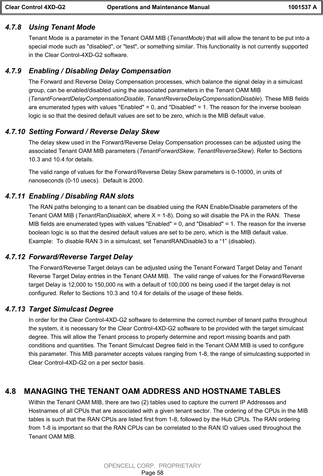 Clear Control 4XD-G2 Operations and Maintenance Manual 1001537 AOPENCELL CORP.  PROPRIETARYPage 584.7.8  Using Tenant ModeTenant Mode is a parameter in the Tenant OAM MIB (TenantMode) that will allow the tenant to be put into aspecial mode such as &quot;disabled&quot;, or &quot;test&quot;, or something similar. This functionality is not currently supportedin the Clear Control-4XD-G2 software.4.7.9  Enabling / Disabling Delay CompensationThe Forward and Reverse Delay Compensation processes, which balance the signal delay in a simulcastgroup, can be enabled/disabled using the associated parameters in the Tenant OAM MIB(TenantForwardDelayCompensationDisable, TenantReverseDelayCompensationDisable). These MIB fieldsare enumerated types with values &quot;Enabled&quot; = 0, and &quot;Disabled&quot; = 1. The reason for the inverse booleanlogic is so that the desired default values are set to be zero, which is the MIB default value.4.7.10  Setting Forward / Reverse Delay SkewThe delay skew used in the Forward/Reverse Delay Compensation processes can be adjusted using theassociated Tenant OAM MIB parameters (TenantForwardSkew, TenantReverseSkew). Refer to Sections10.3 and 10.4 for details.The valid range of values for the Forward/Reverse Delay Skew parameters is 0-10000, in units ofnanoseconds (0-10 usecs).  Default is 2000.4.7.11  Enabling / Disabling RAN slotsThe RAN paths belonging to a tenant can be disabled using the RAN Enable/Disable parameters of theTenant OAM MIB (TenantRanDisableX, where X = 1-8). Doing so will disable the PA in the RAN.  TheseMIB fields are enumerated types with values &quot;Enabled&quot; = 0, and &quot;Disabled&quot; = 1. The reason for the inverseboolean logic is so that the desired default values are set to be zero, which is the MIB default value.Example:  To disable RAN 3 in a simulcast, set TenantRANDisable3 to a “1” (disabled).4.7.12  Forward/Reverse Target DelayThe Forward/Reverse Target delays can be adjusted using the Tenant Forward Target Delay and TenantReverse Target Delay entries in the Tenant OAM MIB.  The valid range of values for the Forward/Reversetarget Delay is 12,000 to 150,000 ns with a default of 100,000 ns being used if the target delay is notconfigured. Refer to Sections 10.3 and 10.4 for details of the usage of these fields.4.7.13  Target Simulcast DegreeIn order for the Clear Control-4XD-G2 software to determine the correct number of tenant paths throughoutthe system, it is necessary for the Clear Control-4XD-G2 software to be provided with the target simulcastdegree. This will allow the Tenant process to properly determine and report missing boards and pathconditions and quantities. The Tenant Simulcast Degree field in the Tenant OAM MIB is used to configurethis parameter. This MIB parameter accepts values ranging from 1-8, the range of simulcasting supported inClear Control-4XD-G2 on a per sector basis.4.8  MANAGING THE TENANT OAM ADDRESS AND HOSTNAME TABLESWithin the Tenant OAM MIB, there are two (2) tables used to capture the current IP Addresses andHostnames of all CPUs that are associated with a given tenant sector. The ordering of the CPUs in the MIBtables is such that the RAN CPUs are listed first from 1-8, followed by the Hub CPUs. The RAN orderingfrom 1-8 is important so that the RAN CPUs can be correlated to the RAN ID values used throughout theTenant OAM MIB. 