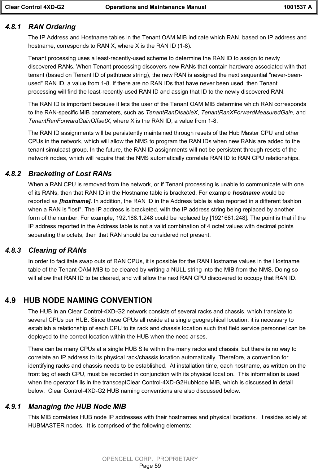 Clear Control 4XD-G2 Operations and Maintenance Manual 1001537 AOPENCELL CORP.  PROPRIETARYPage 594.8.1  RAN OrderingThe IP Address and Hostname tables in the Tenant OAM MIB indicate which RAN, based on IP address andhostname, corresponds to RAN X, where X is the RAN ID (1-8).Tenant processing uses a least-recently-used scheme to determine the RAN ID to assign to newlydiscovered RANs. When Tenant processing discovers new RANs that contain hardware associated with thattenant (based on Tenant ID of pathtrace string), the new RAN is assigned the next sequential &quot;never-been-used&quot; RAN ID, a value from 1-8. If there are no RAN IDs that have never been used, then Tenantprocessing will find the least-recently-used RAN ID and assign that ID to the newly discovered RAN.The RAN ID is important because it lets the user of the Tenant OAM MIB determine which RAN correspondsto the RAN-specific MIB parameters, such as TenantRanDisableX, TenantRanXForwardMeasuredGain, andTenantRanForwardGainOffsetX, where X is the RAN ID, a value from 1-8.The RAN ID assignments will be persistently maintained through resets of the Hub Master CPU and otherCPUs in the network, which will allow the NMS to program the RAN IDs when new RANs are added to thetenant simulcast group. In the future, the RAN ID assignments will not be persistent through resets of thenetwork nodes, which will require that the NMS automatically correlate RAN ID to RAN CPU relationships.4.8.2  Bracketing of Lost RANsWhen a RAN CPU is removed from the network, or if Tenant processing is unable to communicate with oneof its RANs, then that RAN ID in the Hostname table is bracketed. For example hostname would bereported as [hostname]. In addition, the RAN ID in the Address table is also reported in a different fashionwhen a RAN is &quot;lost&quot;. The IP address is bracketed, with the IP address string being replaced by anotherform of the number. For example, 192.168.1.248 could be replaced by [1921681.248]. The point is that if theIP address reported in the Address table is not a valid combination of 4 octet values with decimal pointsseparating the octets, then that RAN should be considered not present.4.8.3  Clearing of RANsIn order to facilitate swap outs of RAN CPUs, it is possible for the RAN Hostname values in the Hostnametable of the Tenant OAM MIB to be cleared by writing a NULL string into the MIB from the NMS. Doing sowill allow that RAN ID to be cleared, and will allow the next RAN CPU discovered to occupy that RAN ID.4.9  HUB NODE NAMING CONVENTIONThe HUB in an Clear Control-4XD-G2 network consists of several racks and chassis, which translate toseveral CPUs per HUB. Since these CPUs all reside at a single geographical location, it is necessary toestablish a relationship of each CPU to its rack and chassis location such that field service personnel can bedeployed to the correct location within the HUB when the need arises.There can be many CPUs at a single HUB Site within the many racks and chassis, but there is no way tocorrelate an IP address to its physical rack/chassis location automatically. Therefore, a convention foridentifying racks and chassis needs to be established.  At installation time, each hostname, as written on thefront tag of each CPU, must be recorded in conjunction with its physical location.  This information is usedwhen the operator fills in the transceptClear Control-4XD-G2HubNode MIB, which is discussed in detailbelow.  Clear Control-4XD-G2 HUB naming conventions are also discussed below.4.9.1  Managing the HUB Node MIBThis MIB correlates HUB node IP addresses with their hostnames and physical locations.  It resides solely atHUBMASTER nodes.  It is comprised of the following elements: