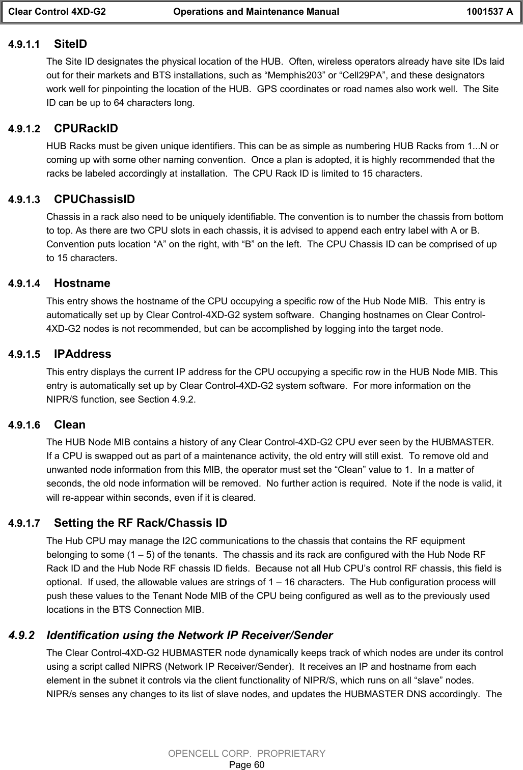 Clear Control 4XD-G2 Operations and Maintenance Manual 1001537 AOPENCELL CORP.  PROPRIETARYPage 604.9.1.1  SiteIDThe Site ID designates the physical location of the HUB.  Often, wireless operators already have site IDs laidout for their markets and BTS installations, such as “Memphis203” or “Cell29PA”, and these designatorswork well for pinpointing the location of the HUB.  GPS coordinates or road names also work well.  The SiteID can be up to 64 characters long.4.9.1.2  CPURackIDHUB Racks must be given unique identifiers. This can be as simple as numbering HUB Racks from 1...N orcoming up with some other naming convention.  Once a plan is adopted, it is highly recommended that theracks be labeled accordingly at installation.  The CPU Rack ID is limited to 15 characters.4.9.1.3  CPUChassisIDChassis in a rack also need to be uniquely identifiable. The convention is to number the chassis from bottomto top. As there are two CPU slots in each chassis, it is advised to append each entry label with A or B.Convention puts location “A” on the right, with “B” on the left.  The CPU Chassis ID can be comprised of upto 15 characters.4.9.1.4  HostnameThis entry shows the hostname of the CPU occupying a specific row of the Hub Node MIB.  This entry isautomatically set up by Clear Control-4XD-G2 system software.  Changing hostnames on Clear Control-4XD-G2 nodes is not recommended, but can be accomplished by logging into the target node.4.9.1.5  IPAddressThis entry displays the current IP address for the CPU occupying a specific row in the HUB Node MIB. Thisentry is automatically set up by Clear Control-4XD-G2 system software.  For more information on theNIPR/S function, see Section 4.9.2.4.9.1.6  CleanThe HUB Node MIB contains a history of any Clear Control-4XD-G2 CPU ever seen by the HUBMASTER.If a CPU is swapped out as part of a maintenance activity, the old entry will still exist.  To remove old andunwanted node information from this MIB, the operator must set the “Clean” value to 1.  In a matter ofseconds, the old node information will be removed.  No further action is required.  Note if the node is valid, itwill re-appear within seconds, even if it is cleared.4.9.1.7  Setting the RF Rack/Chassis IDThe Hub CPU may manage the I2C communications to the chassis that contains the RF equipmentbelonging to some (1 – 5) of the tenants.  The chassis and its rack are configured with the Hub Node RFRack ID and the Hub Node RF chassis ID fields.  Because not all Hub CPU’s control RF chassis, this field isoptional.  If used, the allowable values are strings of 1 – 16 characters.  The Hub configuration process willpush these values to the Tenant Node MIB of the CPU being configured as well as to the previously usedlocations in the BTS Connection MIB.4.9.2  Identification using the Network IP Receiver/SenderThe Clear Control-4XD-G2 HUBMASTER node dynamically keeps track of which nodes are under its controlusing a script called NIPRS (Network IP Receiver/Sender).  It receives an IP and hostname from eachelement in the subnet it controls via the client functionality of NIPR/S, which runs on all “slave” nodes.NIPR/s senses any changes to its list of slave nodes, and updates the HUBMASTER DNS accordingly.  The