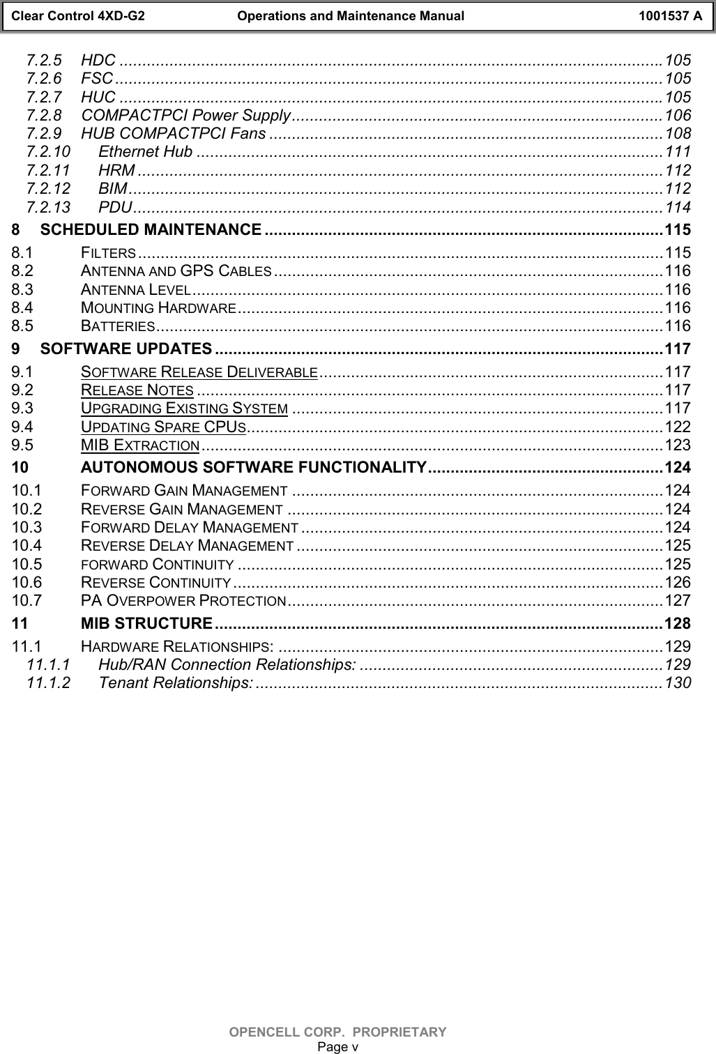 Clear Control 4XD-G2 Operations and Maintenance Manual 1001537 AOPENCELL CORP.  PROPRIETARYPage v7.2.5 HDC ........................................................................................................................1057.2.6 FSC .........................................................................................................................1057.2.7 HUC ........................................................................................................................1057.2.8 COMPACTPCI Power Supply..................................................................................1067.2.9 HUB COMPACTPCI Fans .......................................................................................1087.2.10 Ethernet Hub .......................................................................................................1117.2.11 HRM ....................................................................................................................1127.2.12 BIM ......................................................................................................................1127.2.13 PDU.....................................................................................................................1148 SCHEDULED MAINTENANCE ........................................................................................1158.1 FILTERS....................................................................................................................1158.2 ANTENNA AND GPS CABLES ......................................................................................1168.3 ANTENNA LEVEL........................................................................................................1168.4 MOUNTING HARDWARE..............................................................................................1168.5 BATTERIES................................................................................................................1169 SOFTWARE UPDATES ...................................................................................................1179.1 SOFTWARE RELEASE DELIVERABLE............................................................................1179.2 RELEASE NOTES .......................................................................................................1179.3 UPGRADING EXISTING SYSTEM ..................................................................................1179.4 UPDATING SPARE CPUS............................................................................................1229.5 MIB EXTRACTION ......................................................................................................12310 AUTONOMOUS SOFTWARE FUNCTIONALITY....................................................12410.1 FORWARD GAIN MANAGEMENT ..................................................................................12410.2 REVERSE GAIN MANAGEMENT ...................................................................................12410.3 FORWARD DELAY MANAGEMENT ................................................................................12410.4 REVERSE DELAY MANAGEMENT .................................................................................12510.5 FORWARD CONTINUITY ..............................................................................................12510.6 REVERSE CONTINUITY ...............................................................................................12610.7 PA OVERPOWER PROTECTION...................................................................................12711 MIB STRUCTURE...................................................................................................12811.1 HARDWARE RELATIONSHIPS: .....................................................................................12911.1.1 Hub/RAN Connection Relationships: ...................................................................12911.1.2 Tenant Relationships: ..........................................................................................130