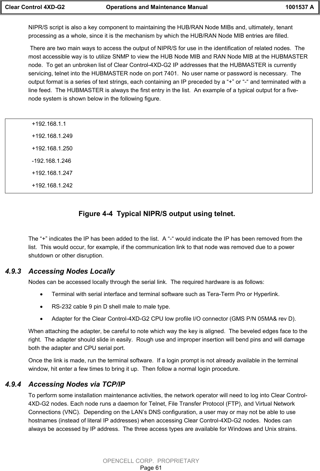 Clear Control 4XD-G2 Operations and Maintenance Manual 1001537 AOPENCELL CORP.  PROPRIETARYPage 61NIPR/S script is also a key component to maintaining the HUB/RAN Node MIBs and, ultimately, tenantprocessing as a whole, since it is the mechanism by which the HUB/RAN Node MIB entries are filled. There are two main ways to access the output of NIPR/S for use in the identification of related nodes.  Themost accessible way is to utilize SNMP to view the HUB Node MIB and RAN Node MIB at the HUBMASTERnode.  To get an unbroken list of Clear Control-4XD-G2 IP addresses that the HUBMASTER is currentlyservicing, telnet into the HUBMASTER node on port 7401.  No user name or password is necessary.  Theoutput format is a series of text strings, each containing an IP preceded by a “+” or “-“ and terminated with aline feed.  The HUBMASTER is always the first entry in the list.  An example of a typical output for a five-node system is shown below in the following figure.+192.168.1.1+192.168.1.249+192.168.1.250-192.168.1.246+192.168.1.247+192.168.1.242Figure 4-4  Typical NIPR/S output using telnet.The “+” indicates the IP has been added to the list.  A “-“ would indicate the IP has been removed from thelist.  This would occur, for example, if the communication link to that node was removed due to a powershutdown or other disruption.4.9.3  Accessing Nodes LocallyNodes can be accessed locally through the serial link.  The required hardware is as follows:· Terminal with serial interface and terminal software such as Tera-Term Pro or Hyperlink.· RS-232 cable 9 pin D shell male to male type.· Adapter for the Clear Control-4XD-G2 CPU low profile I/O connector (GMS P/N 05MA&amp; rev D).When attaching the adapter, be careful to note which way the key is aligned.  The beveled edges face to theright.  The adapter should slide in easily.  Rough use and improper insertion will bend pins and will damageboth the adapter and CPU serial port.Once the link is made, run the terminal software.  If a login prompt is not already available in the terminalwindow, hit enter a few times to bring it up.  Then follow a normal login procedure.  4.9.4  Accessing Nodes via TCP/IPTo perform some installation maintenance activities, the network operator will need to log into Clear Control-4XD-G2 nodes. Each node runs a daemon for Telnet, File Transfer Protocol (FTP), and Virtual NetworkConnections (VNC).  Depending on the LAN’s DNS configuration, a user may or may not be able to usehostnames (instead of literal IP addresses) when accessing Clear Control-4XD-G2 nodes.  Nodes canalways be accessed by IP address.  The three access types are available for Windows and Unix strains.  