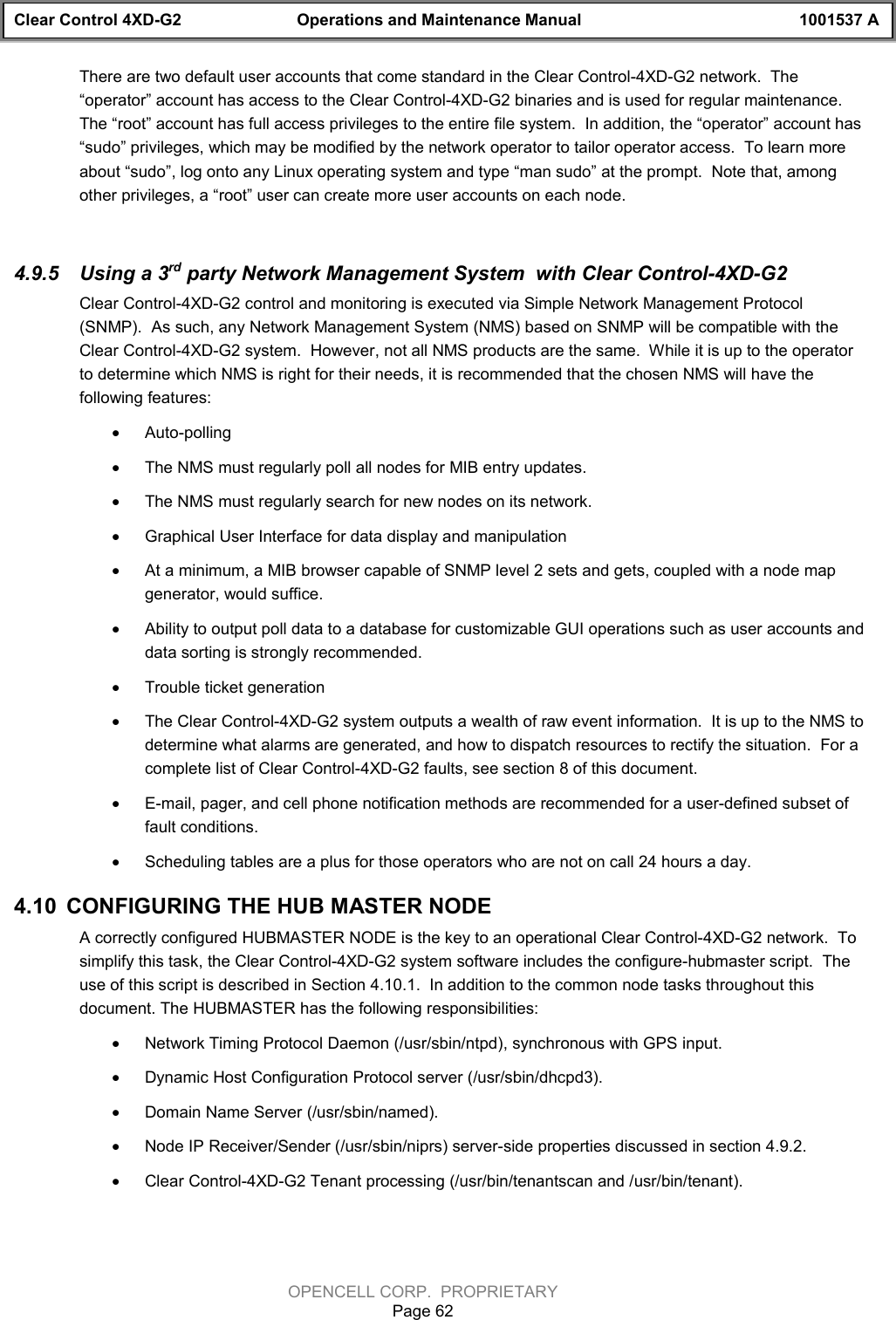 Clear Control 4XD-G2 Operations and Maintenance Manual 1001537 AOPENCELL CORP.  PROPRIETARYPage 62There are two default user accounts that come standard in the Clear Control-4XD-G2 network.  The“operator” account has access to the Clear Control-4XD-G2 binaries and is used for regular maintenance.The “root” account has full access privileges to the entire file system.  In addition, the “operator” account has“sudo” privileges, which may be modified by the network operator to tailor operator access.  To learn moreabout “sudo”, log onto any Linux operating system and type “man sudo” at the prompt.  Note that, amongother privileges, a “root” user can create more user accounts on each node.4.9.5  Using a 3rd party Network Management System  with Clear Control-4XD-G2Clear Control-4XD-G2 control and monitoring is executed via Simple Network Management Protocol(SNMP).  As such, any Network Management System (NMS) based on SNMP will be compatible with theClear Control-4XD-G2 system.  However, not all NMS products are the same.  While it is up to the operatorto determine which NMS is right for their needs, it is recommended that the chosen NMS will have thefollowing features:· Auto-polling· The NMS must regularly poll all nodes for MIB entry updates.· The NMS must regularly search for new nodes on its network.· Graphical User Interface for data display and manipulation· At a minimum, a MIB browser capable of SNMP level 2 sets and gets, coupled with a node mapgenerator, would suffice.· Ability to output poll data to a database for customizable GUI operations such as user accounts anddata sorting is strongly recommended.· Trouble ticket generation· The Clear Control-4XD-G2 system outputs a wealth of raw event information.  It is up to the NMS todetermine what alarms are generated, and how to dispatch resources to rectify the situation.  For acomplete list of Clear Control-4XD-G2 faults, see section 8 of this document.· E-mail, pager, and cell phone notification methods are recommended for a user-defined subset offault conditions.  · Scheduling tables are a plus for those operators who are not on call 24 hours a day.4.10  CONFIGURING THE HUB MASTER NODEA correctly configured HUBMASTER NODE is the key to an operational Clear Control-4XD-G2 network.  Tosimplify this task, the Clear Control-4XD-G2 system software includes the configure-hubmaster script.  Theuse of this script is described in Section 4.10.1.  In addition to the common node tasks throughout thisdocument. The HUBMASTER has the following responsibilities:· Network Timing Protocol Daemon (/usr/sbin/ntpd), synchronous with GPS input.· Dynamic Host Configuration Protocol server (/usr/sbin/dhcpd3).· Domain Name Server (/usr/sbin/named).· Node IP Receiver/Sender (/usr/sbin/niprs) server-side properties discussed in section 4.9.2.· Clear Control-4XD-G2 Tenant processing (/usr/bin/tenantscan and /usr/bin/tenant).