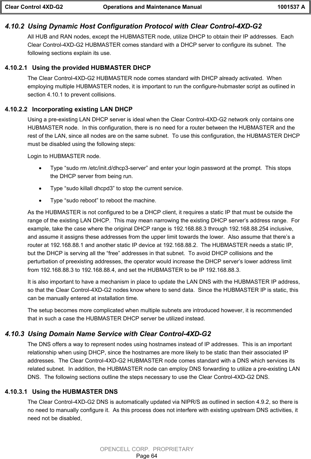 Clear Control 4XD-G2 Operations and Maintenance Manual 1001537 AOPENCELL CORP.  PROPRIETARYPage 644.10.2  Using Dynamic Host Configuration Protocol with Clear Control-4XD-G2All HUB and RAN nodes, except the HUBMASTER node, utilize DHCP to obtain their IP addresses.  EachClear Control-4XD-G2 HUBMASTER comes standard with a DHCP server to configure its subnet.  Thefollowing sections explain its use.4.10.2.1  Using the provided HUBMASTER DHCPThe Clear Control-4XD-G2 HUBMASTER node comes standard with DHCP already activated.  Whenemploying multiple HUBMASTER nodes, it is important to run the configure-hubmaster script as outlined insection 4.10.1 to prevent collisions.4.10.2.2  Incorporating existing LAN DHCPUsing a pre-existing LAN DHCP server is ideal when the Clear Control-4XD-G2 network only contains oneHUBMASTER node.  In this configuration, there is no need for a router between the HUBMASTER and therest of the LAN, since all nodes are on the same subnet.  To use this configuration, the HUBMASTER DHCPmust be disabled using the following steps:Login to HUBMASTER node.· Type “sudo rm /etc/init.d/dhcp3-server” and enter your login password at the prompt.  This stopsthe DHCP server from being run.· Type “sudo killall dhcpd3” to stop the current service.· Type “sudo reboot” to reboot the machine.As the HUBMASTER is not configured to be a DHCP client, it requires a static IP that must be outside therange of the existing LAN DHCP.  This may mean narrowing the existing DHCP server’s address range.  Forexample, take the case where the original DHCP range is 192.168.88.3 through 192.168.88.254 inclusive,and assume it assigns these addresses from the upper limit towards the lower.  Also assume that there’s arouter at 192.168.88.1 and another static IP device at 192.168.88.2.  The HUBMASTER needs a static IP,but the DHCP is serving all the “free” addresses in that subnet.  To avoid DHCP collisions and theperturbation of preexisting addresses, the operator would increase the DHCP server’s lower address limitfrom 192.168.88.3 to 192.168.88.4, and set the HUBMASTER to be IP 192.168.88.3. It is also important to have a mechanism in place to update the LAN DNS with the HUBMASTER IP address,so that the Clear Control-4XD-G2 nodes know where to send data.  Since the HUBMASTER IP is static, thiscan be manually entered at installation time. The setup becomes more complicated when multiple subnets are introduced however, it is recommendedthat in such a case the HUBMASTER DHCP server be utilized instead.4.10.3  Using Domain Name Service with Clear Control-4XD-G2The DNS offers a way to represent nodes using hostnames instead of IP addresses.  This is an importantrelationship when using DHCP, since the hostnames are more likely to be static than their associated IPaddresses.  The Clear Control-4XD-G2 HUBMASTER node comes standard with a DNS which services itsrelated subnet.  In addition, the HUBMASTER node can employ DNS forwarding to utilize a pre-existing LANDNS.  The following sections outline the steps necessary to use the Clear Control-4XD-G2 DNS.4.10.3.1  Using the HUBMASTER DNSThe Clear Control-4XD-G2 DNS is automatically updated via NIPR/S as outlined in section 4.9.2, so there isno need to manually configure it.  As this process does not interfere with existing upstream DNS activities, itneed not be disabled.