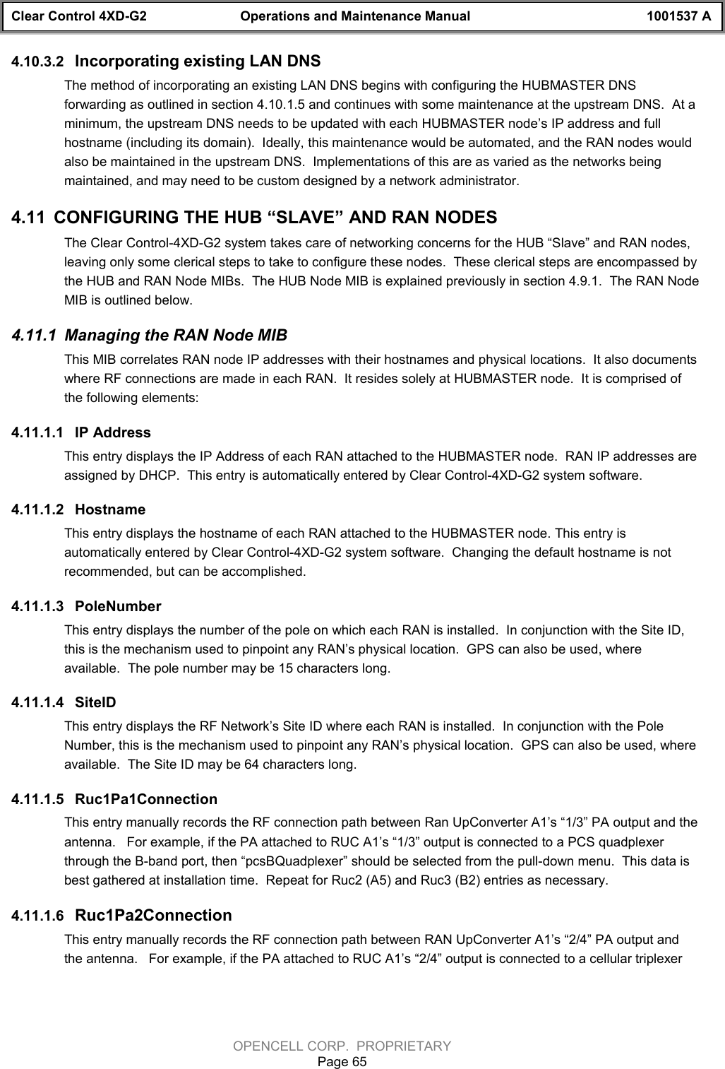 Clear Control 4XD-G2 Operations and Maintenance Manual 1001537 AOPENCELL CORP.  PROPRIETARYPage 654.10.3.2  Incorporating existing LAN DNSThe method of incorporating an existing LAN DNS begins with configuring the HUBMASTER DNSforwarding as outlined in section 4.10.1.5 and continues with some maintenance at the upstream DNS.  At aminimum, the upstream DNS needs to be updated with each HUBMASTER node’s IP address and fullhostname (including its domain).  Ideally, this maintenance would be automated, and the RAN nodes wouldalso be maintained in the upstream DNS.  Implementations of this are as varied as the networks beingmaintained, and may need to be custom designed by a network administrator.4.11  CONFIGURING THE HUB “SLAVE” AND RAN NODESThe Clear Control-4XD-G2 system takes care of networking concerns for the HUB “Slave” and RAN nodes,leaving only some clerical steps to take to configure these nodes.  These clerical steps are encompassed bythe HUB and RAN Node MIBs.  The HUB Node MIB is explained previously in section 4.9.1.  The RAN NodeMIB is outlined below.4.11.1  Managing the RAN Node MIBThis MIB correlates RAN node IP addresses with their hostnames and physical locations.  It also documentswhere RF connections are made in each RAN.  It resides solely at HUBMASTER node.  It is comprised ofthe following elements:4.11.1.1  IP AddressThis entry displays the IP Address of each RAN attached to the HUBMASTER node.  RAN IP addresses areassigned by DHCP.  This entry is automatically entered by Clear Control-4XD-G2 system software.4.11.1.2  HostnameThis entry displays the hostname of each RAN attached to the HUBMASTER node. This entry isautomatically entered by Clear Control-4XD-G2 system software.  Changing the default hostname is notrecommended, but can be accomplished.4.11.1.3  PoleNumberThis entry displays the number of the pole on which each RAN is installed.  In conjunction with the Site ID,this is the mechanism used to pinpoint any RAN’s physical location.  GPS can also be used, whereavailable.  The pole number may be 15 characters long.4.11.1.4  SiteIDThis entry displays the RF Network’s Site ID where each RAN is installed.  In conjunction with the PoleNumber, this is the mechanism used to pinpoint any RAN’s physical location.  GPS can also be used, whereavailable.  The Site ID may be 64 characters long.4.11.1.5  Ruc1Pa1ConnectionThis entry manually records the RF connection path between Ran UpConverter A1’s “1/3” PA output and theantenna.   For example, if the PA attached to RUC A1’s “1/3” output is connected to a PCS quadplexerthrough the B-band port, then “pcsBQuadplexer” should be selected from the pull-down menu.  This data isbest gathered at installation time.  Repeat for Ruc2 (A5) and Ruc3 (B2) entries as necessary.4.11.1.6  Ruc1Pa2ConnectionThis entry manually records the RF connection path between RAN UpConverter A1’s “2/4” PA output andthe antenna.   For example, if the PA attached to RUC A1’s “2/4” output is connected to a cellular triplexer