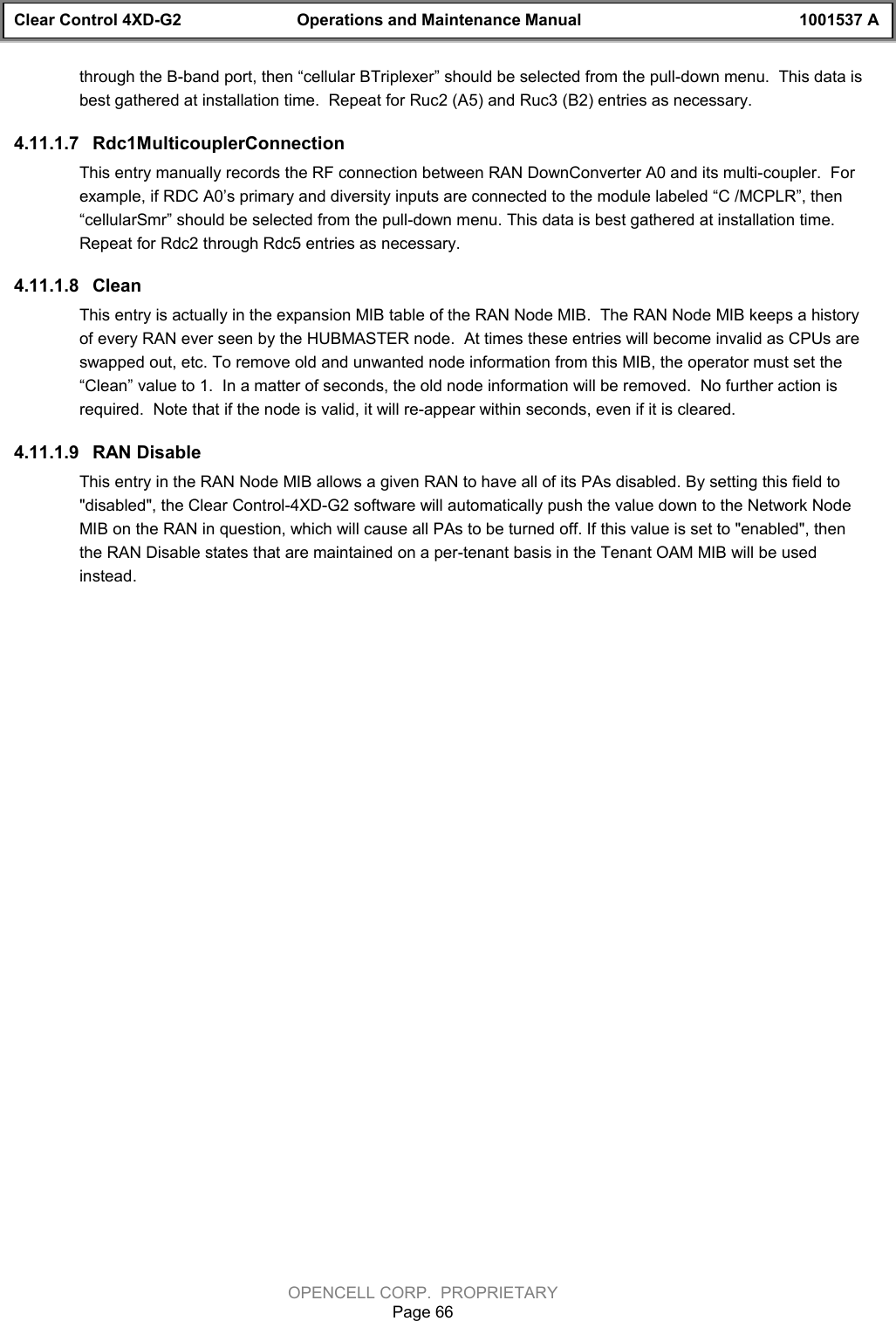 Clear Control 4XD-G2 Operations and Maintenance Manual 1001537 AOPENCELL CORP.  PROPRIETARYPage 66through the B-band port, then “cellular BTriplexer” should be selected from the pull-down menu.  This data isbest gathered at installation time.  Repeat for Ruc2 (A5) and Ruc3 (B2) entries as necessary.4.11.1.7  Rdc1MulticouplerConnectionThis entry manually records the RF connection between RAN DownConverter A0 and its multi-coupler.  Forexample, if RDC A0’s primary and diversity inputs are connected to the module labeled “C /MCPLR”, then“cellularSmr” should be selected from the pull-down menu. This data is best gathered at installation time.Repeat for Rdc2 through Rdc5 entries as necessary.4.11.1.8  CleanThis entry is actually in the expansion MIB table of the RAN Node MIB.  The RAN Node MIB keeps a historyof every RAN ever seen by the HUBMASTER node.  At times these entries will become invalid as CPUs areswapped out, etc. To remove old and unwanted node information from this MIB, the operator must set the“Clean” value to 1.  In a matter of seconds, the old node information will be removed.  No further action isrequired.  Note that if the node is valid, it will re-appear within seconds, even if it is cleared.4.11.1.9  RAN DisableThis entry in the RAN Node MIB allows a given RAN to have all of its PAs disabled. By setting this field to&quot;disabled&quot;, the Clear Control-4XD-G2 software will automatically push the value down to the Network NodeMIB on the RAN in question, which will cause all PAs to be turned off. If this value is set to &quot;enabled&quot;, thenthe RAN Disable states that are maintained on a per-tenant basis in the Tenant OAM MIB will be usedinstead.