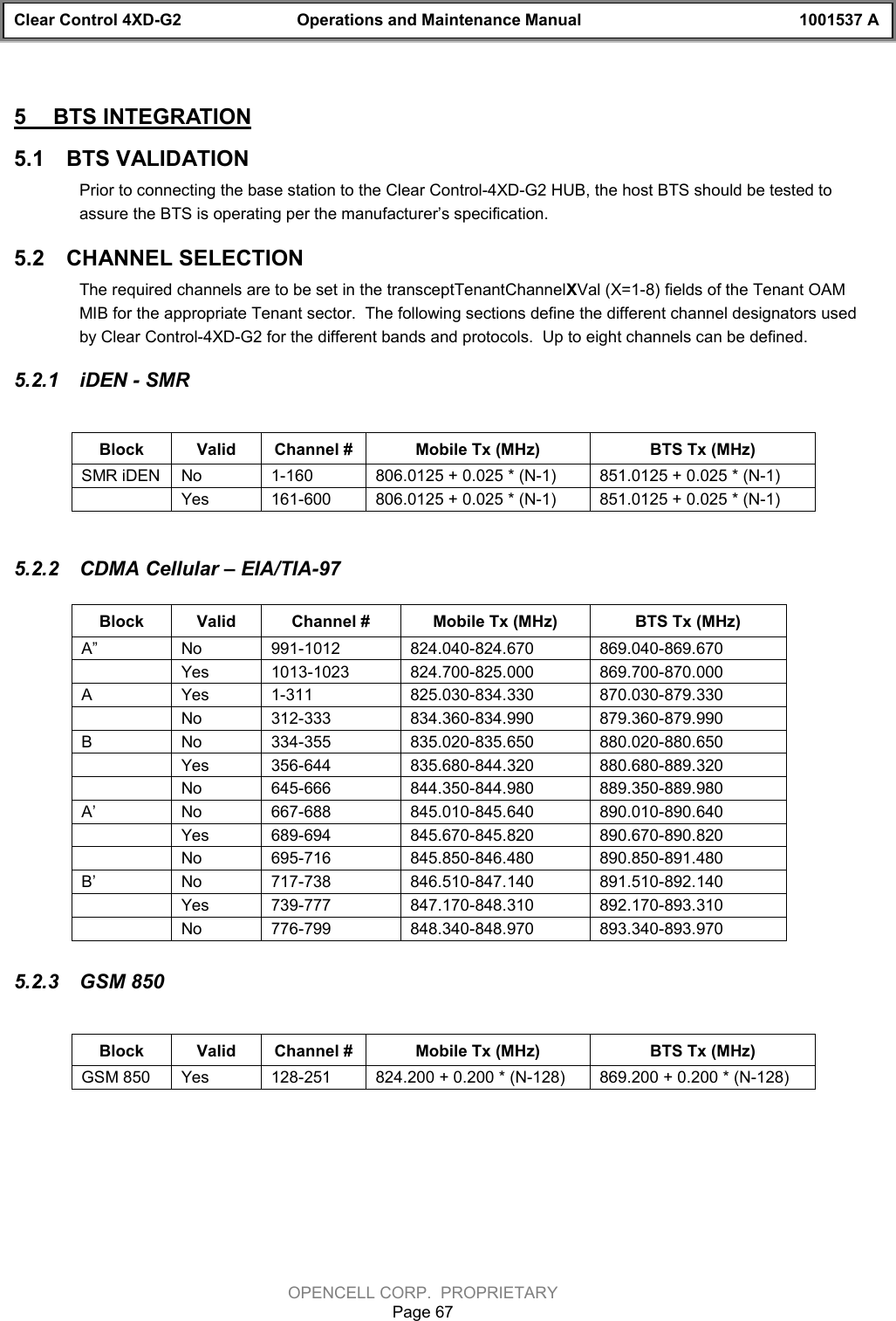 Clear Control 4XD-G2 Operations and Maintenance Manual 1001537 AOPENCELL CORP.  PROPRIETARYPage 675  BTS INTEGRATION5.1  BTS VALIDATIONPrior to connecting the base station to the Clear Control-4XD-G2 HUB, the host BTS should be tested toassure the BTS is operating per the manufacturer’s specification.5.2  CHANNEL SELECTIONThe required channels are to be set in the transceptTenantChannelXVal (X=1-8) fields of the Tenant OAMMIB for the appropriate Tenant sector.  The following sections define the different channel designators usedby Clear Control-4XD-G2 for the different bands and protocols.  Up to eight channels can be defined.5.2.1  iDEN - SMRBlock Valid Channel # Mobile Tx (MHz) BTS Tx (MHz)SMR iDEN No 1-160 806.0125 + 0.025 * (N-1) 851.0125 + 0.025 * (N-1)Yes 161-600 806.0125 + 0.025 * (N-1) 851.0125 + 0.025 * (N-1)5.2.2  CDMA Cellular – EIA/TIA-97Block Valid Channel # Mobile Tx (MHz) BTS Tx (MHz)A” No 991-1012 824.040-824.670 869.040-869.670Yes 1013-1023 824.700-825.000 869.700-870.000AYes 1-311 825.030-834.330 870.030-879.330No 312-333 834.360-834.990 879.360-879.990BNo 334-355 835.020-835.650 880.020-880.650Yes 356-644 835.680-844.320 880.680-889.320No 645-666 844.350-844.980 889.350-889.980A’ No 667-688 845.010-845.640 890.010-890.640Yes 689-694 845.670-845.820 890.670-890.820No 695-716 845.850-846.480 890.850-891.480B’ No 717-738 846.510-847.140 891.510-892.140Yes 739-777 847.170-848.310 892.170-893.310No 776-799 848.340-848.970 893.340-893.9705.2.3  GSM 850Block Valid Channel # Mobile Tx (MHz) BTS Tx (MHz)GSM 850 Yes 128-251 824.200 + 0.200 * (N-128) 869.200 + 0.200 * (N-128)