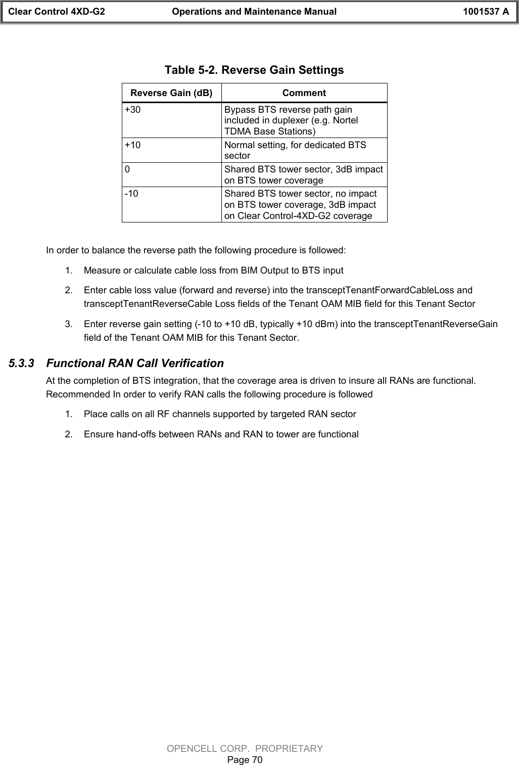 Clear Control 4XD-G2 Operations and Maintenance Manual 1001537 AOPENCELL CORP.  PROPRIETARYPage 70Table 5-2. Reverse Gain SettingsReverse Gain (dB) Comment+30 Bypass BTS reverse path gainincluded in duplexer (e.g. NortelTDMA Base Stations)+10 Normal setting, for dedicated BTSsector0Shared BTS tower sector, 3dB impacton BTS tower coverage-10 Shared BTS tower sector, no impacton BTS tower coverage, 3dB impacton Clear Control-4XD-G2 coverageIn order to balance the reverse path the following procedure is followed:1.  Measure or calculate cable loss from BIM Output to BTS input2.  Enter cable loss value (forward and reverse) into the transceptTenantForwardCableLoss andtransceptTenantReverseCable Loss fields of the Tenant OAM MIB field for this Tenant Sector3.  Enter reverse gain setting (-10 to +10 dB, typically +10 dBm) into the transceptTenantReverseGainfield of the Tenant OAM MIB for this Tenant Sector.5.3.3  Functional RAN Call VerificationAt the completion of BTS integration, that the coverage area is driven to insure all RANs are functional.Recommended In order to verify RAN calls the following procedure is followed1.  Place calls on all RF channels supported by targeted RAN sector 2.  Ensure hand-offs between RANs and RAN to tower are functional