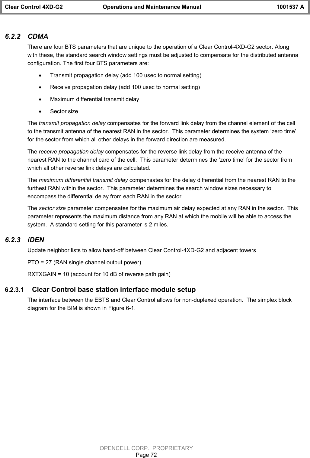 Clear Control 4XD-G2 Operations and Maintenance Manual 1001537 AOPENCELL CORP.  PROPRIETARYPage 726.2.2  CDMAThere are four BTS parameters that are unique to the operation of a Clear Control-4XD-G2 sector. Alongwith these, the standard search window settings must be adjusted to compensate for the distributed antennaconfiguration. The first four BTS parameters are:· Transmit propagation delay (add 100 usec to normal setting)· Receive propagation delay (add 100 usec to normal setting)· Maximum differential transmit delay· Sector sizeThe transmit propagation delay compensates for the forward link delay from the channel element of the cellto the transmit antenna of the nearest RAN in the sector.  This parameter determines the system ‘zero time’for the sector from which all other delays in the forward direction are measured.The receive propagation delay compensates for the reverse link delay from the receive antenna of thenearest RAN to the channel card of the cell.  This parameter determines the ‘zero time’ for the sector fromwhich all other reverse link delays are calculated.The maximum differential transmit delay compensates for the delay differential from the nearest RAN to thefurthest RAN within the sector.  This parameter determines the search window sizes necessary toencompass the differential delay from each RAN in the sectorThe sector size parameter compensates for the maximum air delay expected at any RAN in the sector.  Thisparameter represents the maximum distance from any RAN at which the mobile will be able to access thesystem.  A standard setting for this parameter is 2 miles.  6.2.3  iDENUpdate neighbor lists to allow hand-off between Clear Control-4XD-G2 and adjacent towersPTO = 27 (RAN single channel output power)RXTXGAIN = 10 (account for 10 dB of reverse path gain)6.2.3.1  Clear Control base station interface module setupThe interface between the EBTS and Clear Control allows for non-duplexed operation.  The simplex blockdiagram for the BIM is shown in Figure 6-1.