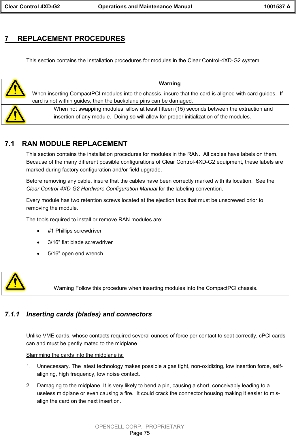 Clear Control 4XD-G2 Operations and Maintenance Manual 1001537 AOPENCELL CORP.  PROPRIETARYPage 757  REPLACEMENT PROCEDURESThis section contains the Installation procedures for modules in the Clear Control-4XD-G2 system.WarningWhen inserting CompactPCI modules into the chassis, insure that the card is aligned with card guides.  Ifcard is not within guides, then the backplane pins can be damaged.When hot swapping modules, allow at least fifteen (15) seconds between the extraction andinsertion of any module.  Doing so will allow for proper initialization of the modules. 7.1  RAN MODULE REPLACEMENTThis section contains the installation procedures for modules in the RAN.  All cables have labels on them.Because of the many different possible configurations of Clear Control-4XD-G2 equipment, these labels aremarked during factory configuration and/or field upgrade.   Before removing any cable, insure that the cables have been correctly marked with its location.  See theClear Control-4XD-G2 Hardware Configuration Manual for the labeling convention.Every module has two retention screws located at the ejection tabs that must be unscrewed prior toremoving the module.The tools required to install or remove RAN modules are:· #1 Phillips screwdriver· 3/16” flat blade screwdriver· 5/16” open end wrenchWarning Follow this procedure when inserting modules into the CompactPCI chassis.7.1.1  Inserting cards (blades) and connectorsUnlike VME cards, whose contacts required several ounces of force per contact to seat correctly, cPCI cardscan and must be gently mated to the midplane.Slamming the cards into the midplane is:1.  Unnecessary. The latest technology makes possible a gas tight, non-oxidizing, low insertion force, self-aligning, high frequency, low noise contact.2.  Damaging to the midplane. It is very likely to bend a pin, causing a short, conceivably leading to auseless midplane or even causing a fire.  It could crack the connector housing making it easier to mis-align the card on the next insertion.