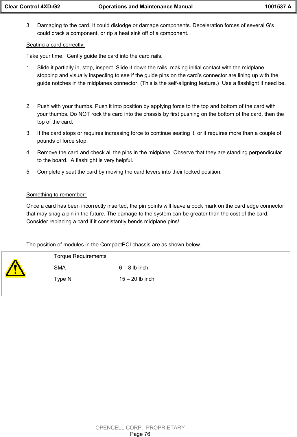 Clear Control 4XD-G2 Operations and Maintenance Manual 1001537 AOPENCELL CORP.  PROPRIETARYPage 763.  Damaging to the card. It could dislodge or damage components. Deceleration forces of several G’scould crack a component, or rip a heat sink off of a component.Seating a card correctly:Take your time.  Gently guide the card into the card rails.1.  Slide it partially in, stop, inspect. Slide it down the rails, making initial contact with the midplane,stopping and visually inspecting to see if the guide pins on the card’s connector are lining up with theguide notches in the midplanes connector. (This is the self-aligning feature.)  Use a flashlight if need be.2.  Push with your thumbs. Push it into position by applying force to the top and bottom of the card withyour thumbs. Do NOT rock the card into the chassis by first pushing on the bottom of the card, then thetop of the card.3.  If the card stops or requires increasing force to continue seating it, or it requires more than a couple ofpounds of force stop.4.  Remove the card and check all the pins in the midplane. Observe that they are standing perpendicularto the board.  A flashlight is very helpful.5.  Completely seat the card by moving the card levers into their locked position.Something to remember: Once a card has been incorrectly inserted, the pin points will leave a pock mark on the card edge connectorthat may snag a pin in the future. The damage to the system can be greater than the cost of the card.Consider replacing a card if it consistantly bends midplane pins!The position of modules in the CompactPCI chassis are as shown below.Torque RequirementsSMA 6 – 8 lb inchType N 15 – 20 lb inch