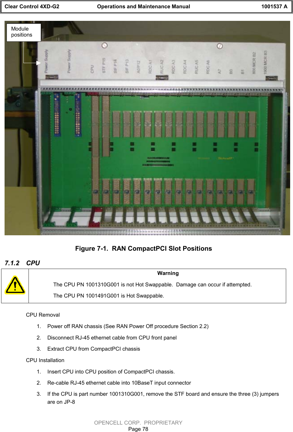 Clear Control 4XD-G2 Operations and Maintenance Manual 1001537 AOPENCELL CORP.  PROPRIETARYPage 78Figure 7-1.  RAN CompactPCI Slot Positions7.1.2  CPUWarningThe CPU PN 1001310G001 is not Hot Swappable.  Damage can occur if attempted.The CPU PN 1001491G001 is Hot Swappable.CPU Removal1.  Power off RAN chassis (See RAN Power Off procedure Section 2.2)2.  Disconnect RJ-45 ethernet cable from CPU front panel3.  Extract CPU from CompactPCI chassisCPU Installation1.  Insert CPU into CPU position of CompactPCI chassis.2.  Re-cable RJ-45 ethernet cable into 10BaseT input connector3.  If the CPU is part number 1001310G001, remove the STF board and ensure the three (3) jumpersare on JP-8Modulepositions