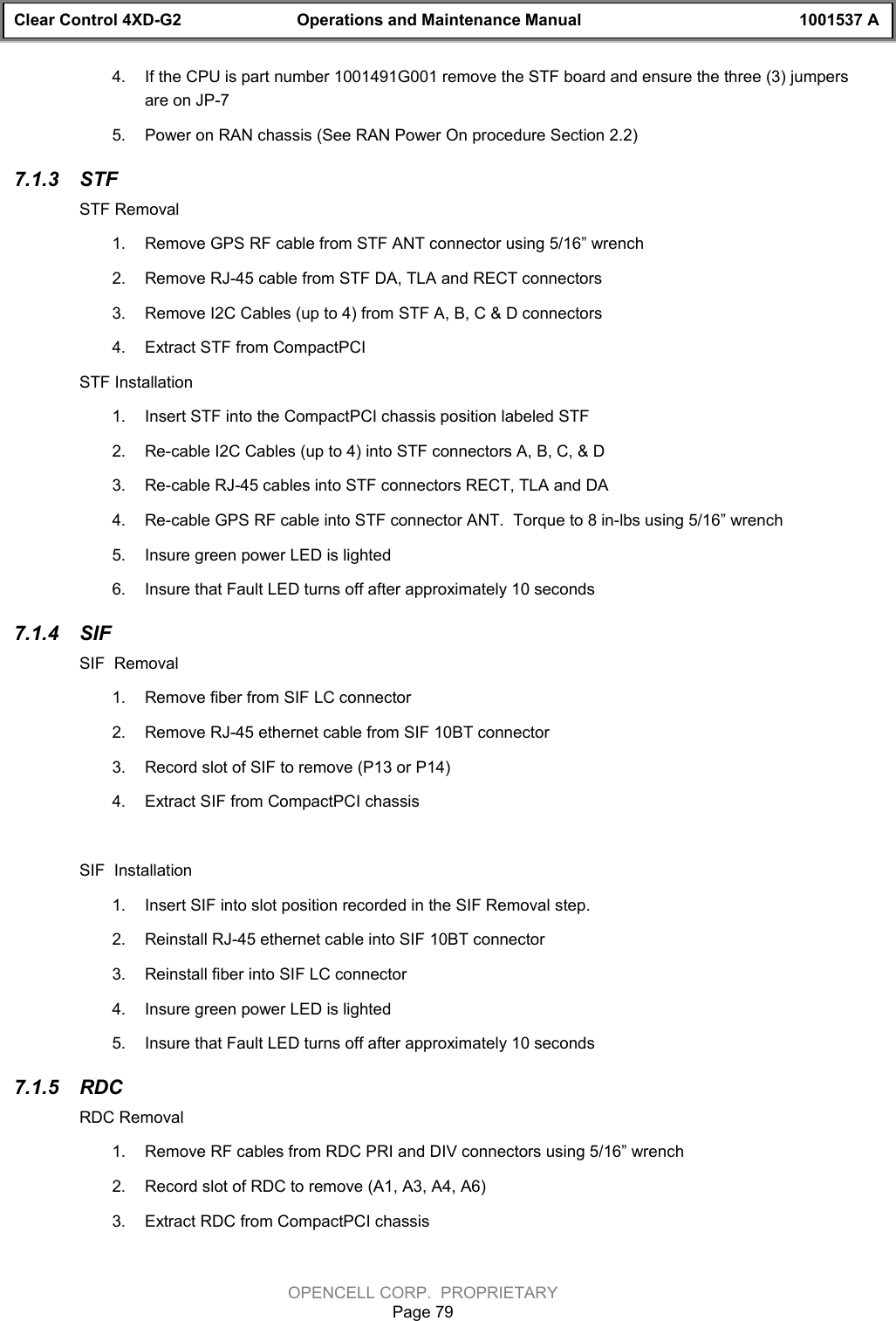 Clear Control 4XD-G2 Operations and Maintenance Manual 1001537 AOPENCELL CORP.  PROPRIETARYPage 794.  If the CPU is part number 1001491G001 remove the STF board and ensure the three (3) jumpersare on JP-75.  Power on RAN chassis (See RAN Power On procedure Section 2.2)7.1.3  STFSTF Removal1.  Remove GPS RF cable from STF ANT connector using 5/16” wrench2.  Remove RJ-45 cable from STF DA, TLA and RECT connectors3.  Remove I2C Cables (up to 4) from STF A, B, C &amp; D connectors4.  Extract STF from CompactPCISTF Installation1.  Insert STF into the CompactPCI chassis position labeled STF2.  Re-cable I2C Cables (up to 4) into STF connectors A, B, C, &amp; D3.  Re-cable RJ-45 cables into STF connectors RECT, TLA and DA4.  Re-cable GPS RF cable into STF connector ANT.  Torque to 8 in-lbs using 5/16” wrench5.  Insure green power LED is lighted6.  Insure that Fault LED turns off after approximately 10 seconds7.1.4  SIFSIF  Removal1.  Remove fiber from SIF LC connector2.  Remove RJ-45 ethernet cable from SIF 10BT connector3.  Record slot of SIF to remove (P13 or P14)4.  Extract SIF from CompactPCI chassisSIF  Installation1.  Insert SIF into slot position recorded in the SIF Removal step.  2.  Reinstall RJ-45 ethernet cable into SIF 10BT connector3.  Reinstall fiber into SIF LC connector4.  Insure green power LED is lighted5.  Insure that Fault LED turns off after approximately 10 seconds7.1.5  RDCRDC Removal1.  Remove RF cables from RDC PRI and DIV connectors using 5/16” wrench2.  Record slot of RDC to remove (A1, A3, A4, A6)3.  Extract RDC from CompactPCI chassis