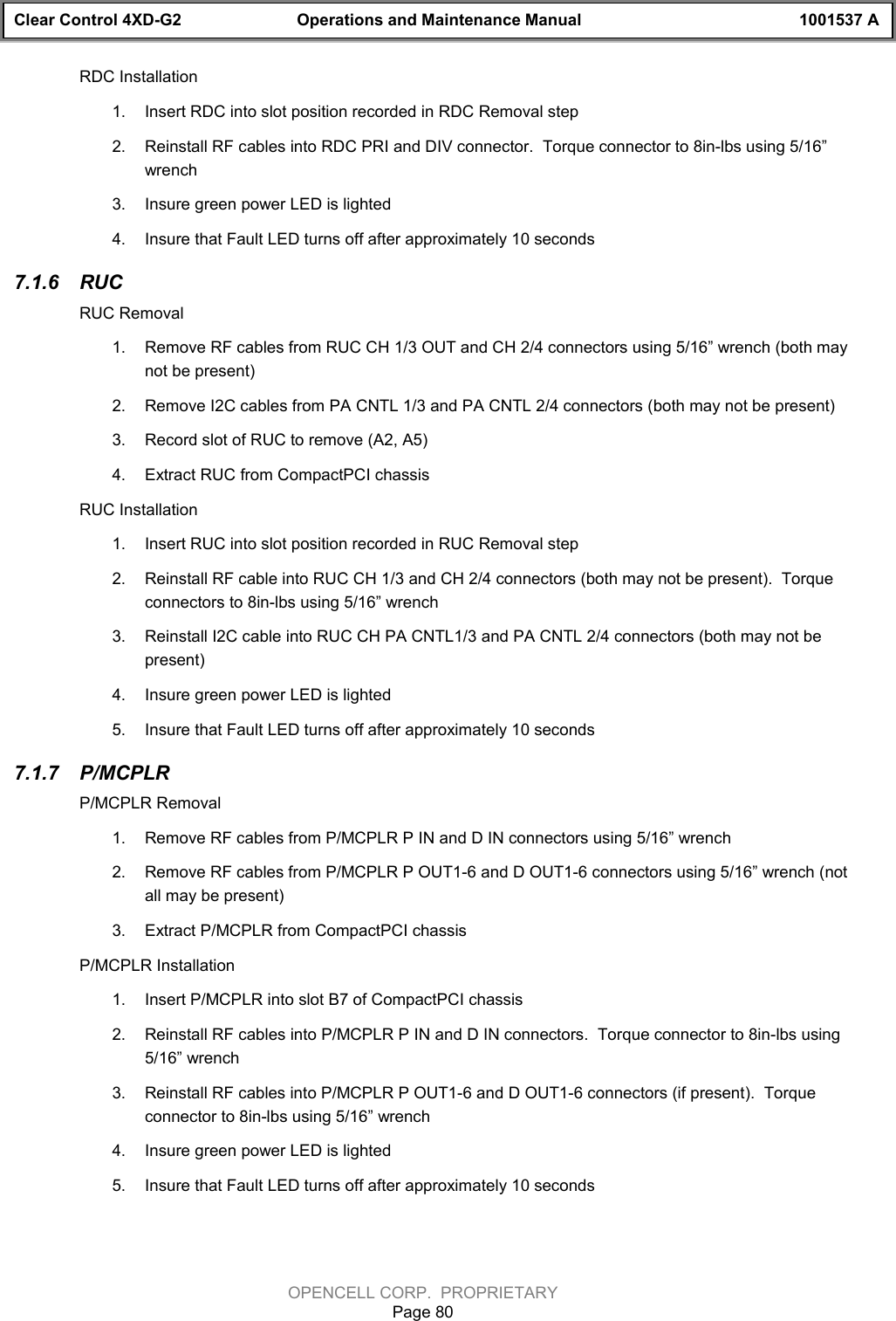 Clear Control 4XD-G2 Operations and Maintenance Manual 1001537 AOPENCELL CORP.  PROPRIETARYPage 80RDC Installation1.  Insert RDC into slot position recorded in RDC Removal step 2.  Reinstall RF cables into RDC PRI and DIV connector.  Torque connector to 8in-lbs using 5/16”wrench3.  Insure green power LED is lighted4.  Insure that Fault LED turns off after approximately 10 seconds7.1.6  RUCRUC Removal1.  Remove RF cables from RUC CH 1/3 OUT and CH 2/4 connectors using 5/16” wrench (both maynot be present)2.  Remove I2C cables from PA CNTL 1/3 and PA CNTL 2/4 connectors (both may not be present)3.  Record slot of RUC to remove (A2, A5)4.  Extract RUC from CompactPCI chassisRUC Installation1.  Insert RUC into slot position recorded in RUC Removal step2.  Reinstall RF cable into RUC CH 1/3 and CH 2/4 connectors (both may not be present).  Torqueconnectors to 8in-lbs using 5/16” wrench3.  Reinstall I2C cable into RUC CH PA CNTL1/3 and PA CNTL 2/4 connectors (both may not bepresent)4.  Insure green power LED is lighted5.  Insure that Fault LED turns off after approximately 10 seconds7.1.7  P/MCPLRP/MCPLR Removal1.  Remove RF cables from P/MCPLR P IN and D IN connectors using 5/16” wrench2.  Remove RF cables from P/MCPLR P OUT1-6 and D OUT1-6 connectors using 5/16” wrench (notall may be present)3.  Extract P/MCPLR from CompactPCI chassisP/MCPLR Installation1.  Insert P/MCPLR into slot B7 of CompactPCI chassis2.  Reinstall RF cables into P/MCPLR P IN and D IN connectors.  Torque connector to 8in-lbs using5/16” wrench3.  Reinstall RF cables into P/MCPLR P OUT1-6 and D OUT1-6 connectors (if present).  Torqueconnector to 8in-lbs using 5/16” wrench4.  Insure green power LED is lighted5.  Insure that Fault LED turns off after approximately 10 seconds