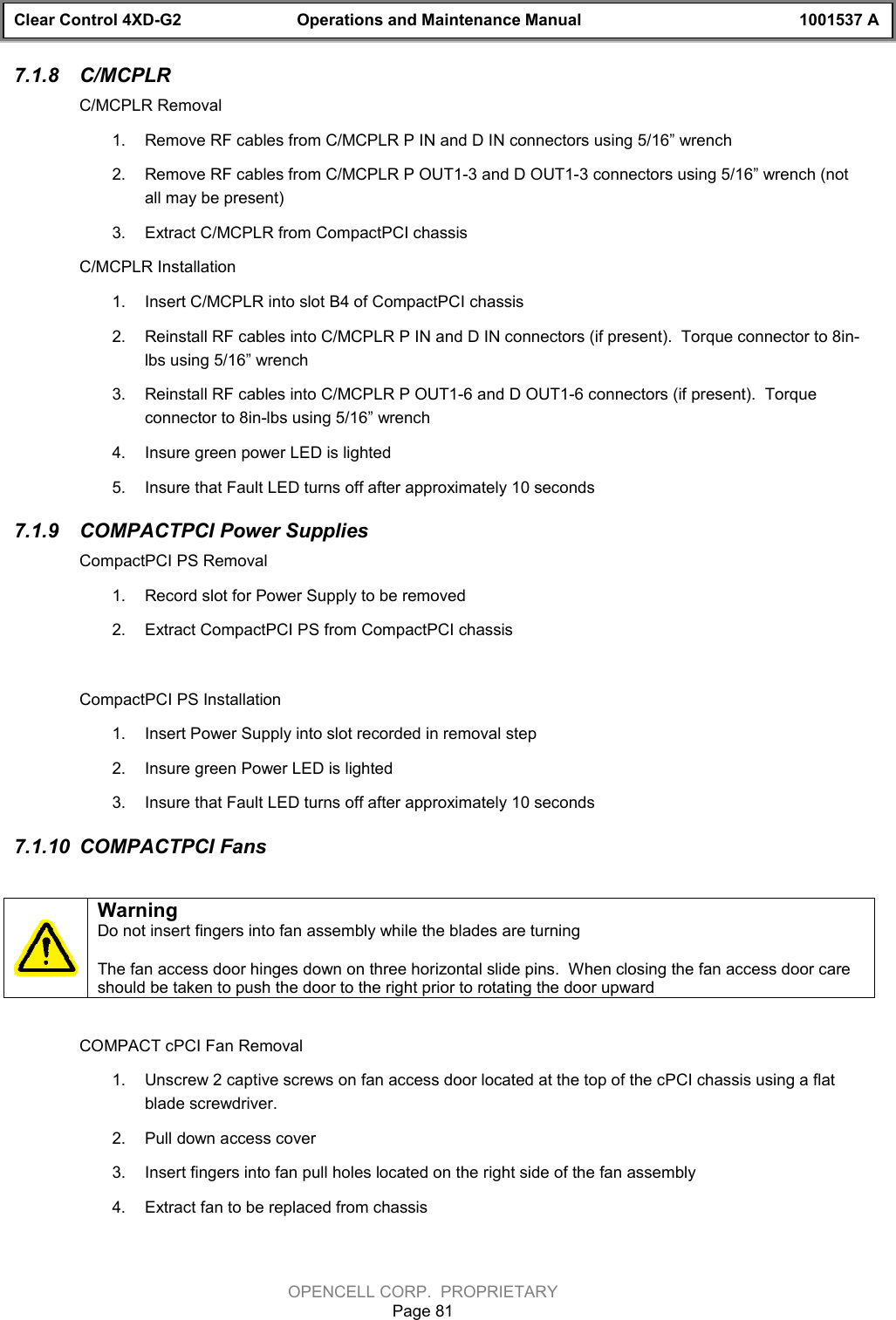 Clear Control 4XD-G2 Operations and Maintenance Manual 1001537 AOPENCELL CORP.  PROPRIETARYPage 817.1.8  C/MCPLRC/MCPLR Removal1.  Remove RF cables from C/MCPLR P IN and D IN connectors using 5/16” wrench2.  Remove RF cables from C/MCPLR P OUT1-3 and D OUT1-3 connectors using 5/16” wrench (notall may be present)3.  Extract C/MCPLR from CompactPCI chassisC/MCPLR Installation1.  Insert C/MCPLR into slot B4 of CompactPCI chassis2.  Reinstall RF cables into C/MCPLR P IN and D IN connectors (if present).  Torque connector to 8in-lbs using 5/16” wrench3.  Reinstall RF cables into C/MCPLR P OUT1-6 and D OUT1-6 connectors (if present).  Torqueconnector to 8in-lbs using 5/16” wrench4.  Insure green power LED is lighted5.  Insure that Fault LED turns off after approximately 10 seconds7.1.9  COMPACTPCI Power SuppliesCompactPCI PS Removal1.  Record slot for Power Supply to be removed2.  Extract CompactPCI PS from CompactPCI chassisCompactPCI PS Installation1.  Insert Power Supply into slot recorded in removal step 2.  Insure green Power LED is lighted3.  Insure that Fault LED turns off after approximately 10 seconds7.1.10  COMPACTPCI FansWarningDo not insert fingers into fan assembly while the blades are turningThe fan access door hinges down on three horizontal slide pins.  When closing the fan access door careshould be taken to push the door to the right prior to rotating the door upwardCOMPACT cPCI Fan Removal1.  Unscrew 2 captive screws on fan access door located at the top of the cPCI chassis using a flatblade screwdriver.2.  Pull down access cover3.  Insert fingers into fan pull holes located on the right side of the fan assembly4.  Extract fan to be replaced from chassis