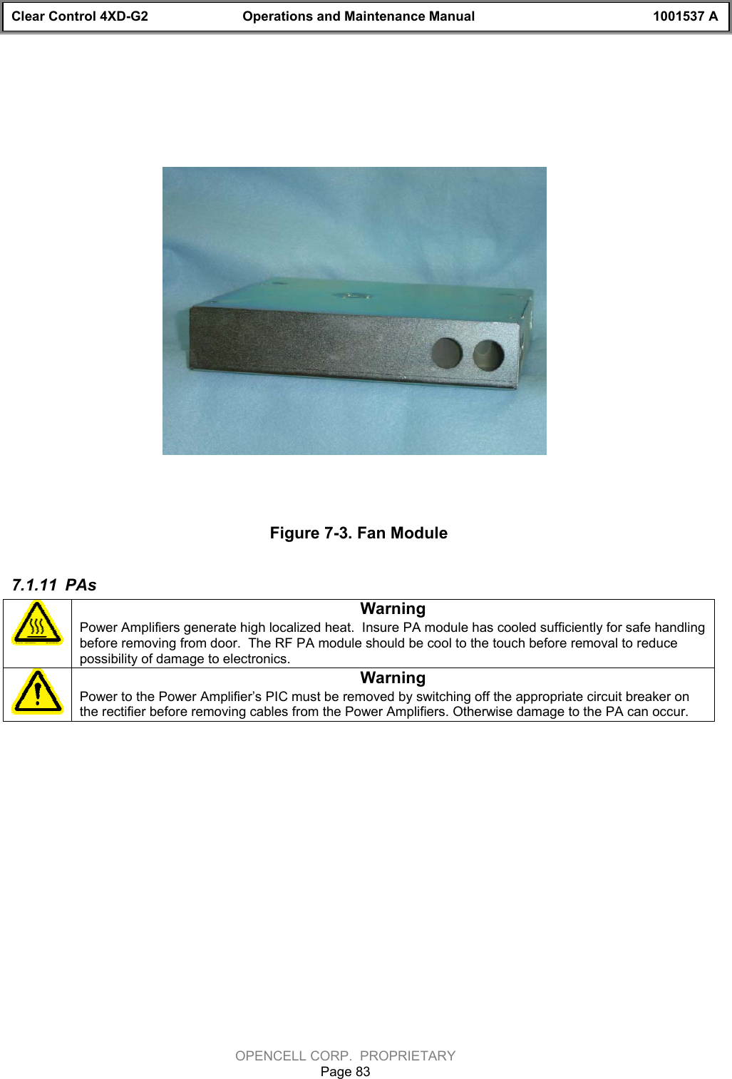 Clear Control 4XD-G2 Operations and Maintenance Manual 1001537 AOPENCELL CORP.  PROPRIETARYPage 83Figure 7-3. Fan Module7.1.11  PAsWarningPower Amplifiers generate high localized heat.  Insure PA module has cooled sufficiently for safe handlingbefore removing from door.  The RF PA module should be cool to the touch before removal to reducepossibility of damage to electronics. WarningPower to the Power Amplifier’s PIC must be removed by switching off the appropriate circuit breaker onthe rectifier before removing cables from the Power Amplifiers. Otherwise damage to the PA can occur.