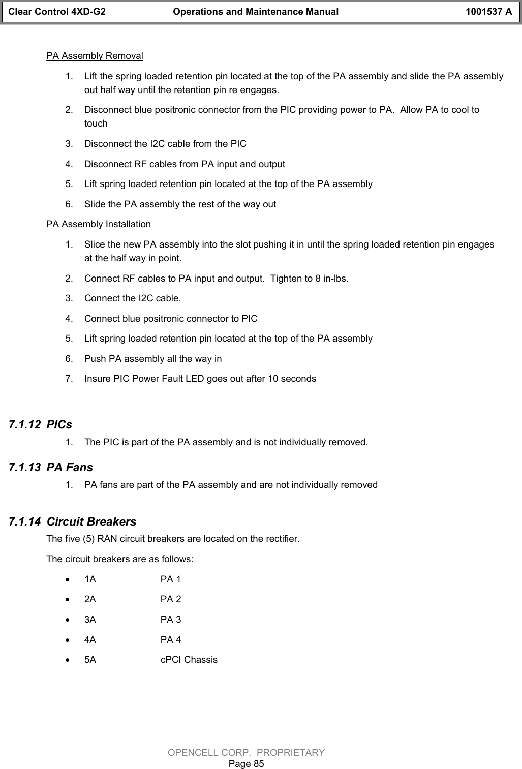 Clear Control 4XD-G2 Operations and Maintenance Manual 1001537 AOPENCELL CORP.  PROPRIETARYPage 85PA Assembly Removal1.  Lift the spring loaded retention pin located at the top of the PA assembly and slide the PA assemblyout half way until the retention pin re engages.2.  Disconnect blue positronic connector from the PIC providing power to PA.  Allow PA to cool totouch3.  Disconnect the I2C cable from the PIC4.  Disconnect RF cables from PA input and output5.  Lift spring loaded retention pin located at the top of the PA assembly6.  Slide the PA assembly the rest of the way outPA Assembly Installation1.  Slice the new PA assembly into the slot pushing it in until the spring loaded retention pin engagesat the half way in point.2.  Connect RF cables to PA input and output.  Tighten to 8 in-lbs.3.  Connect the I2C cable.4.  Connect blue positronic connector to PIC5.  Lift spring loaded retention pin located at the top of the PA assembly6.  Push PA assembly all the way in7.  Insure PIC Power Fault LED goes out after 10 seconds7.1.12  PICs1.  The PIC is part of the PA assembly and is not individually removed.7.1.13  PA Fans1.  PA fans are part of the PA assembly and are not individually removed7.1.14  Circuit BreakersThe five (5) RAN circuit breakers are located on the rectifier.The circuit breakers are as follows:· 1A PA 1· 2A PA 2· 3A PA 3· 4A PA 4· 5A cPCI Chassis