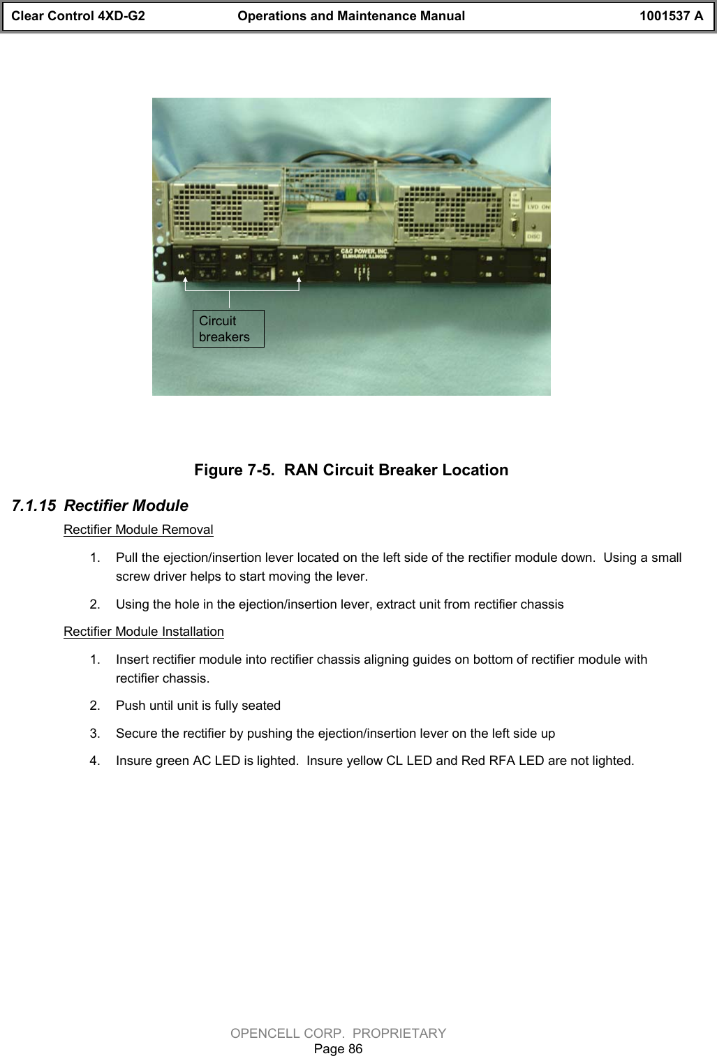 Clear Control 4XD-G2 Operations and Maintenance Manual 1001537 AOPENCELL CORP.  PROPRIETARYPage 86Circuit breakersFigure 7-5.  RAN Circuit Breaker Location7.1.15  Rectifier ModuleRectifier Module Removal1.  Pull the ejection/insertion lever located on the left side of the rectifier module down.  Using a smallscrew driver helps to start moving the lever.2.  Using the hole in the ejection/insertion lever, extract unit from rectifier chassisRectifier Module Installation1.  Insert rectifier module into rectifier chassis aligning guides on bottom of rectifier module withrectifier chassis.2.  Push until unit is fully seated 3.  Secure the rectifier by pushing the ejection/insertion lever on the left side up4.  Insure green AC LED is lighted.  Insure yellow CL LED and Red RFA LED are not lighted.