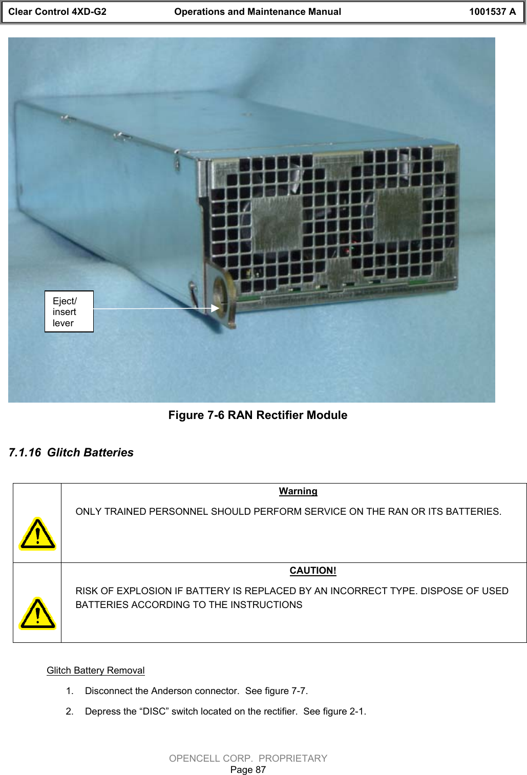 Clear Control 4XD-G2 Operations and Maintenance Manual 1001537 AOPENCELL CORP.  PROPRIETARYPage 87Figure 7-6 RAN Rectifier Module7.1.16  Glitch BatteriesWarningONLY TRAINED PERSONNEL SHOULD PERFORM SERVICE ON THE RAN OR ITS BATTERIES.CAUTION!RISK OF EXPLOSION IF BATTERY IS REPLACED BY AN INCORRECT TYPE. DISPOSE OF USEDBATTERIES ACCORDING TO THE INSTRUCTIONSGlitch Battery Removal1.  Disconnect the Anderson connector.  See figure 7-7.2.  Depress the “DISC” switch located on the rectifier.  See figure 2-1.Eject/insertlever