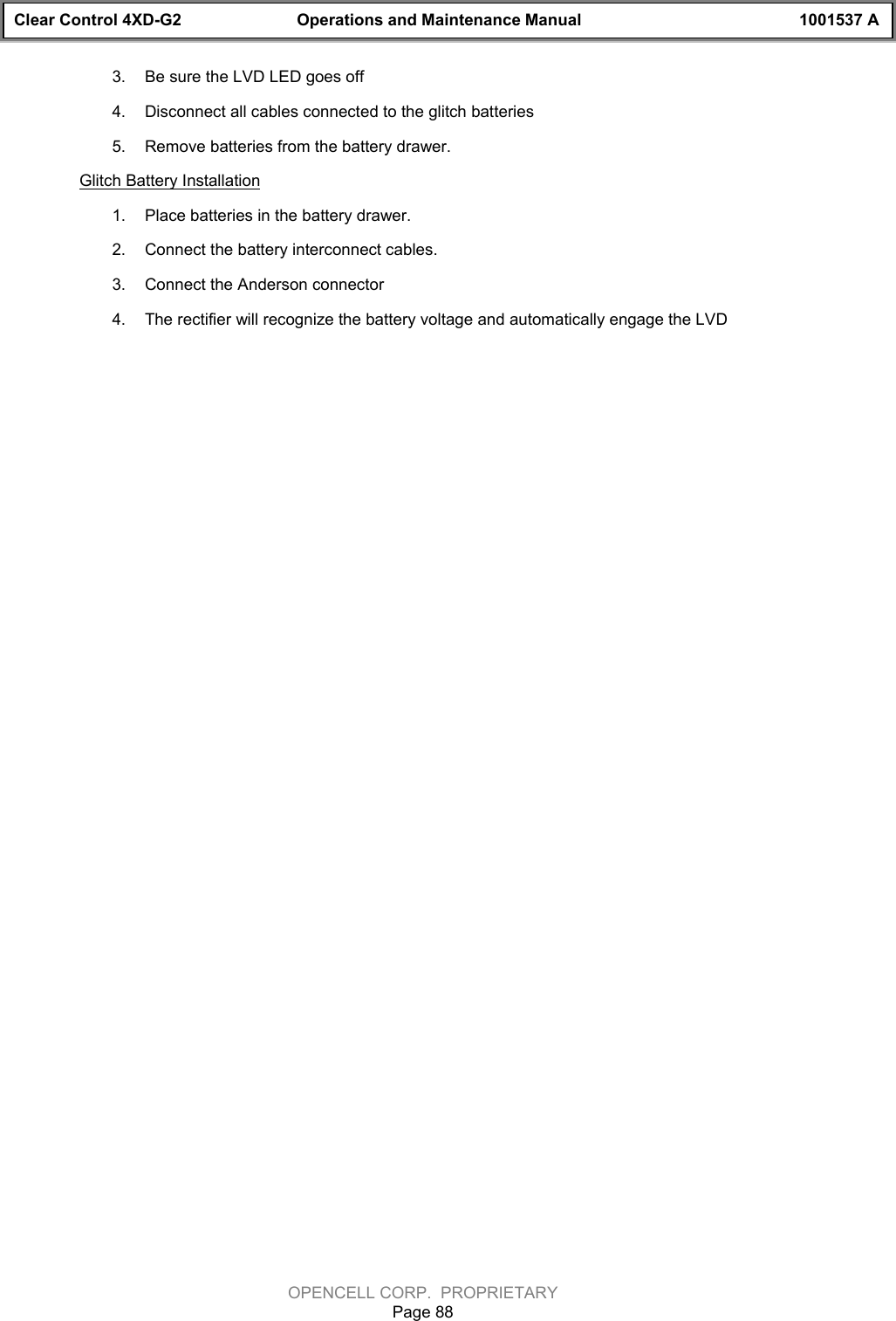 Clear Control 4XD-G2 Operations and Maintenance Manual 1001537 AOPENCELL CORP.  PROPRIETARYPage 883.  Be sure the LVD LED goes off4.  Disconnect all cables connected to the glitch batteries5.  Remove batteries from the battery drawer.Glitch Battery Installation1.  Place batteries in the battery drawer.2.  Connect the battery interconnect cables.3.  Connect the Anderson connector4.  The rectifier will recognize the battery voltage and automatically engage the LVD