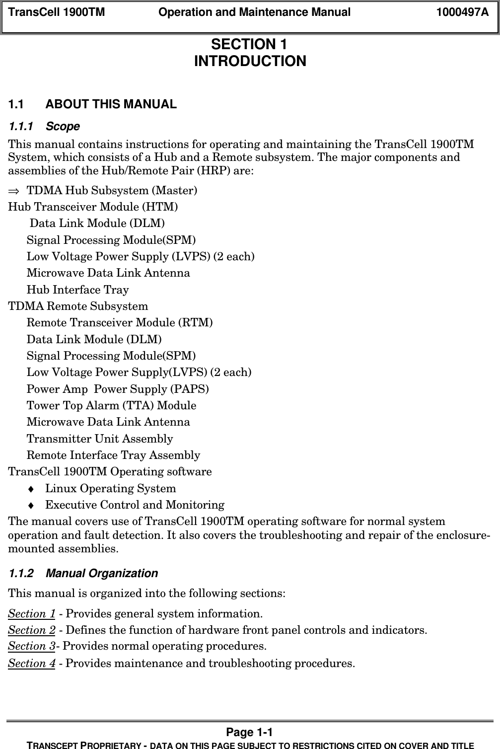 TransCell 1900TM Operation and Maintenance Manual 1000497APage 1-1TRANSCEPT PROPRIETARY - DATA ON THIS PAGE SUBJECT TO RESTRICTIONS CITED ON COVER AND TITLESECTION 1INTRODUCTION1.0 INTRODUCTION1.1 ABOUT THIS MANUAL1.1.1 ScopeThis manual contains instructions for operating and maintaining the TransCell 1900TMSystem, which consists of a Hub and a Remote subsystem. The major components andassemblies of the Hub/Remote Pair (HRP) are:⇒ TDMA Hub Subsystem (Master)Hub Transceiver Module (HTM) Data Link Module (DLM)Signal Processing Module(SPM)Low Voltage Power Supply (LVPS) (2 each)Microwave Data Link AntennaHub Interface TrayTDMA Remote SubsystemRemote Transceiver Module (RTM)Data Link Module (DLM)Signal Processing Module(SPM)Low Voltage Power Supply(LVPS) (2 each)Power Amp Power Supply (PAPS)Tower Top Alarm (TTA) ModuleMicrowave Data Link AntennaTransmitter Unit AssemblyRemote Interface Tray AssemblyTransCell 1900TM Operating software♦ Linux Operating System♦ Executive Control and MonitoringThe manual covers use of TransCell 1900TM operating software for normal systemoperation and fault detection. It also covers the troubleshooting and repair of the enclosure-mounted assemblies.1.1.2 Manual OrganizationThis manual is organized into the following sections:Section 1 - Provides general system information.Section 2 - Defines the function of hardware front panel controls and indicators.Section 3- Provides normal operating procedures.Section 4 - Provides maintenance and troubleshooting procedures.