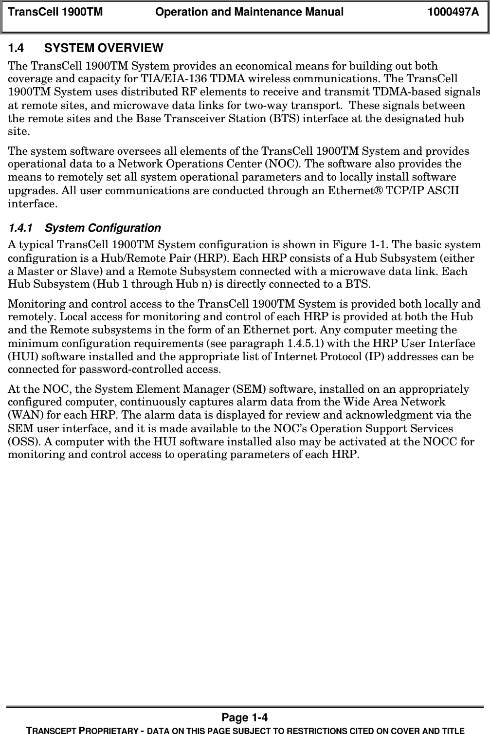 TransCell 1900TM Operation and Maintenance Manual 1000497APage 1-4TRANSCEPT PROPRIETARY - DATA ON THIS PAGE SUBJECT TO RESTRICTIONS CITED ON COVER AND TITLE1.4 SYSTEM OVERVIEWThe TransCell 1900TM System provides an economical means for building out bothcoverage and capacity for TIA/EIA-136 TDMA wireless communications. The TransCell1900TM System uses distributed RF elements to receive and transmit TDMA-based signalsat remote sites, and microwave data links for two-way transport. These signals betweenthe remote sites and the Base Transceiver Station (BTS) interface at the designated hubsite.The system software oversees all elements of the TransCell 1900TM System and providesoperational data to a Network Operations Center (NOC). The software also provides themeans to remotely set all system operational parameters and to locally install softwareupgrades. All user communications are conducted through an Ethernet® TCP/IP ASCIIinterface.1.4.1 System ConfigurationA typical TransCell 1900TM System configuration is shown in Figure 1-1. The basic systemconfiguration is a Hub/Remote Pair (HRP). Each HRP consists of a Hub Subsystem (eithera Master or Slave) and a Remote Subsystem connected with a microwave data link. EachHub Subsystem (Hub 1 through Hub n) is directly connected to a BTS.Monitoring and control access to the TransCell 1900TM System is provided both locally andremotely. Local access for monitoring and control of each HRP is provided at both the Huband the Remote subsystems in the form of an Ethernet port. Any computer meeting theminimum configuration requirements (see paragraph 1.4.5.1) with the HRP User Interface(HUI) software installed and the appropriate list of Internet Protocol (IP) addresses can beconnected for password-controlled access.At the NOC, the System Element Manager (SEM) software, installed on an appropriatelyconfigured computer, continuously captures alarm data from the Wide Area Network(WAN) for each HRP. The alarm data is displayed for review and acknowledgment via theSEM user interface, and it is made available to the NOC’s Operation Support Services(OSS). A computer with the HUI software installed also may be activated at the NOCC formonitoring and control access to operating parameters of each HRP.