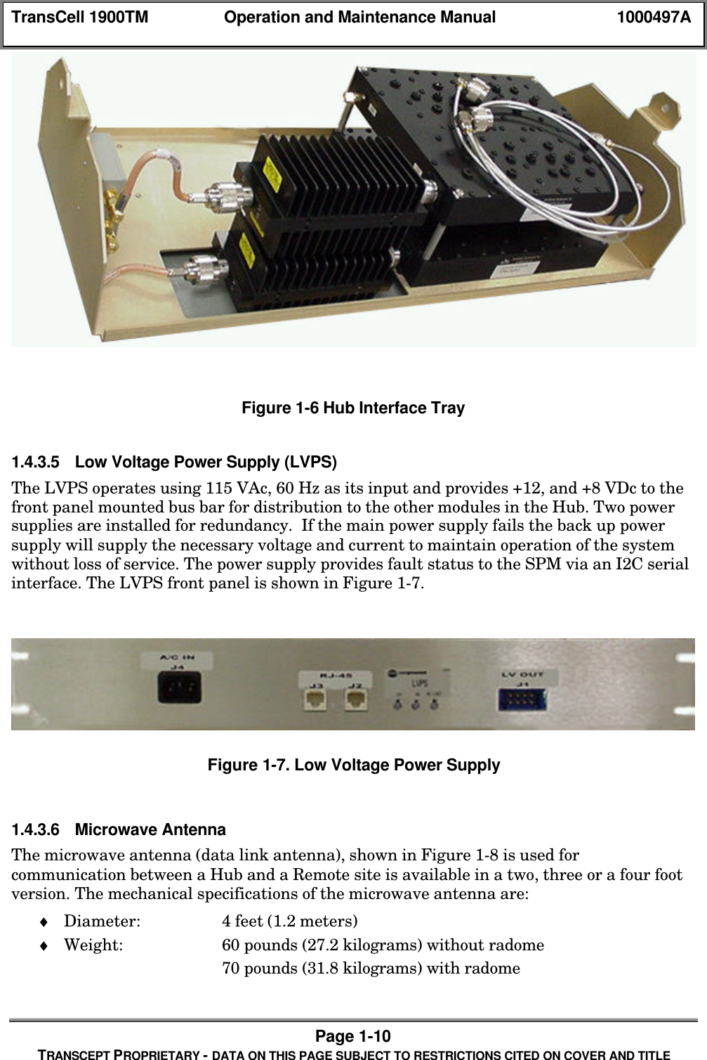TransCell 1900TM Operation and Maintenance Manual 1000497APage 1-10TRANSCEPT PROPRIETARY - DATA ON THIS PAGE SUBJECT TO RESTRICTIONS CITED ON COVER AND TITLEFigure 1-6 Hub Interface Tray1.4.3.5 Low Voltage Power Supply (LVPS)The LVPS operates using 115 VAc, 60 Hz as its input and provides +12, and +8 VDc to thefront panel mounted bus bar for distribution to the other modules in the Hub. Two powersupplies are installed for redundancy. If the main power supply fails the back up powersupply will supply the necessary voltage and current to maintain operation of the systemwithout loss of service. The power supply provides fault status to the SPM via an I2C serialinterface. The LVPS front panel is shown in Figure 1-7.Figure 1-7. Low Voltage Power Supply1.4.3.6 Microwave AntennaThe microwave antenna (data link antenna), shown in Figure 1-8 is used forcommunication between a Hub and a Remote site is available in a two, three or a four footversion. The mechanical specifications of the microwave antenna are:♦ Diameter: 4 feet (1.2 meters)♦ Weight: 60 pounds (27.2 kilograms) without radome70 pounds (31.8 kilograms) with radome