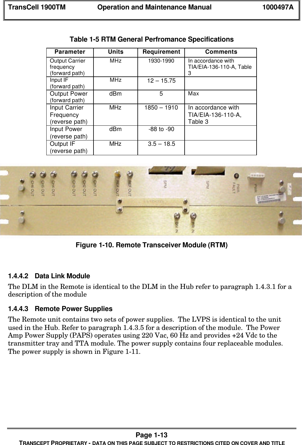 TransCell 1900TM Operation and Maintenance Manual 1000497APage 1-13TRANSCEPT PROPRIETARY - DATA ON THIS PAGE SUBJECT TO RESTRICTIONS CITED ON COVER AND TITLETable 1-5 RTM General Perfromance SpecificationsParameter Units Requirement CommentsOutput Carrierfrequency(forward path)MHz 1930-1990 In accordance withTIA/EIA-136-110-A, Table3Input IF(forward path) MHz 12 – 15.75Output Power(forward path) dBm 5MaxInput CarrierFrequency(reverse path)MHz 1850 – 1910 In accordance withTIA/EIA-136-110-A,Table 3Input Power(reverse path) dBm -88 to -90Output IF(reverse path) MHz 3.5 – 18.5Figure 1-10. Remote Transceiver Module (RTM)1.4.4.2 Data Link ModuleThe DLM in the Remote is identical to the DLM in the Hub refer to paragraph 1.4.3.1 for adescription of the module1.4.4.3 Remote Power SuppliesThe Remote unit contains two sets of power supplies. The LVPS is identical to the unitused in the Hub. Refer to paragraph 1.4.3.5 for a description of the module. The PowerAmp Power Supply (PAPS) operates using 220 Vac, 60 Hz and provides +24 Vdc to thetransmitter tray and TTA module. The power supply contains four replaceable modules.The power supply is shown in Figure 1-11.
