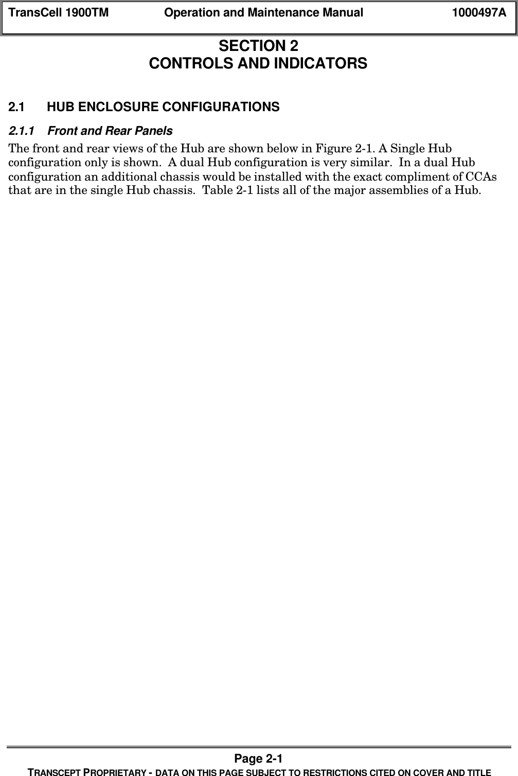TransCell 1900TM Operation and Maintenance Manual 1000497APage 2-1TRANSCEPT PROPRIETARY - DATA ON THIS PAGE SUBJECT TO RESTRICTIONS CITED ON COVER AND TITLESECTION 2CONTROLS AND INDICATORS2.0 CONTROLS AND INDICATORS2.1 HUB ENCLOSURE CONFIGURATIONS2.1.1 Front and Rear PanelsThe front and rear views of the Hub are shown below in Figure 2-1. A Single Hubconfiguration only is shown. A dual Hub configuration is very similar. In a dual Hubconfiguration an additional chassis would be installed with the exact compliment of CCAsthat are in the single Hub chassis. Table 2-1 lists all of the major assemblies of a Hub.