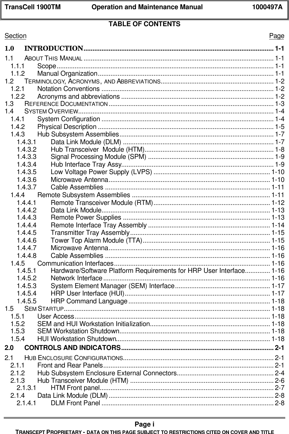 TransCell 1900TM Operation and Maintenance Manual 1000497APage iTRANSCEPT PROPRIETARY - DATA ON THIS PAGE SUBJECT TO RESTRICTIONS CITED ON COVER AND TITLETABLE OF CONTENTSSection Page1.0 INTRODUCTION.......................................................................................................... 1-11.1 ABOUT THIS MANUAL .......................................................................................................... 1-11.1.1 Scope......................................................................................................................... 1-11.1.2 Manual Organization.................................................................................................. 1-11.2 TERMINOLOGY, ACRONYMS, AND ABBREVIATIONS............................................................... 1-21.2.1 Notation Conventions ................................................................................................ 1-21.2.2 Acronyms and abbreviations ..................................................................................... 1-21.3 REFERENCE DOCUMENTATION ............................................................................................ 1-31.4 SYSTEM OVERVIEW............................................................................................................. 1-41.4.1 System Configuration ................................................................................................ 1-41.4.2 Physical Description .................................................................................................. 1-51.4.3 Hub Subsystem Assemblies...................................................................................... 1-71.4.3.1 Data Link Module (DLM) .................................................................................... 1-71.4.3.2 Hub Transceiver Module (HTM)........................................................................ 1-81.4.3.3 Signal Processing Module (SPM) ...................................................................... 1-91.4.3.4 Hub Interface Tray Assy..................................................................................... 1-91.4.3.5 Low Voltage Power Supply (LVPS) ................................................................. 1-101.4.3.6 Microwave Antenna.......................................................................................... 1-101.4.3.7 Cable Assemblies ............................................................................................ 1-111.4.4 Remote Subsystem Assemblies ............................................................................. 1-111.4.4.1 Remote Transceiver Module (RTM)................................................................. 1-121.4.4.2 Data Link Module.............................................................................................. 1-131.4.4.3 Remote Power Supplies .................................................................................. 1-131.4.4.4 Remote Interface Tray Assembly .................................................................... 1-141.4.4.5 Transmitter Tray Assembly.............................................................................. 1-151.4.4.6 Tower Top Alarm Module (TTA)....................................................................... 1-151.4.4.7 Microwave Antenna.......................................................................................... 1-161.4.4.8 Cable Assemblies ............................................................................................ 1-161.4.5 Communication Interfaces....................................................................................... 1-161.4.5.1 Hardware/Software Platform Requirements for HRP User Interface.............. 1-161.4.5.2 Network Interface............................................................................................. 1-161.4.5.3 System Element Manager (SEM) Interface..................................................... 1-171.4.5.4 HRP User Interface (HUI)................................................................................. 1-171.4.5.5 HRP Command Language............................................................................... 1-181.5 SEM STARTUP................................................................................................................... 1-181.5.1 User Access............................................................................................................. 1-181.5.2 SEM and HUI Workstation Initialization................................................................... 1-181.5.3 SEM Workstation Shutdown.................................................................................... 1-181.5.4 HUI Workstation Shutdown...................................................................................... 1-182.0 CONTROLS AND INDICATORS..................................................................................... 2-12.1 HUB ENCLOSURE CONFIGURATIONS.................................................................................... 2-12.1.1 Front and Rear Panels............................................................................................... 2-12.1.2 Hub Subsystem Enclosure External Connectors...................................................... 2-42.1.3 Hub Transceiver Module (HTM) ................................................................................ 2-62.1.3.1 HTM Front panel................................................................................................. 2-72.1.4 Data Link Module (DLM)............................................................................................ 2-82.1.4.1 DLM Front Panel ................................................................................................ 2-8