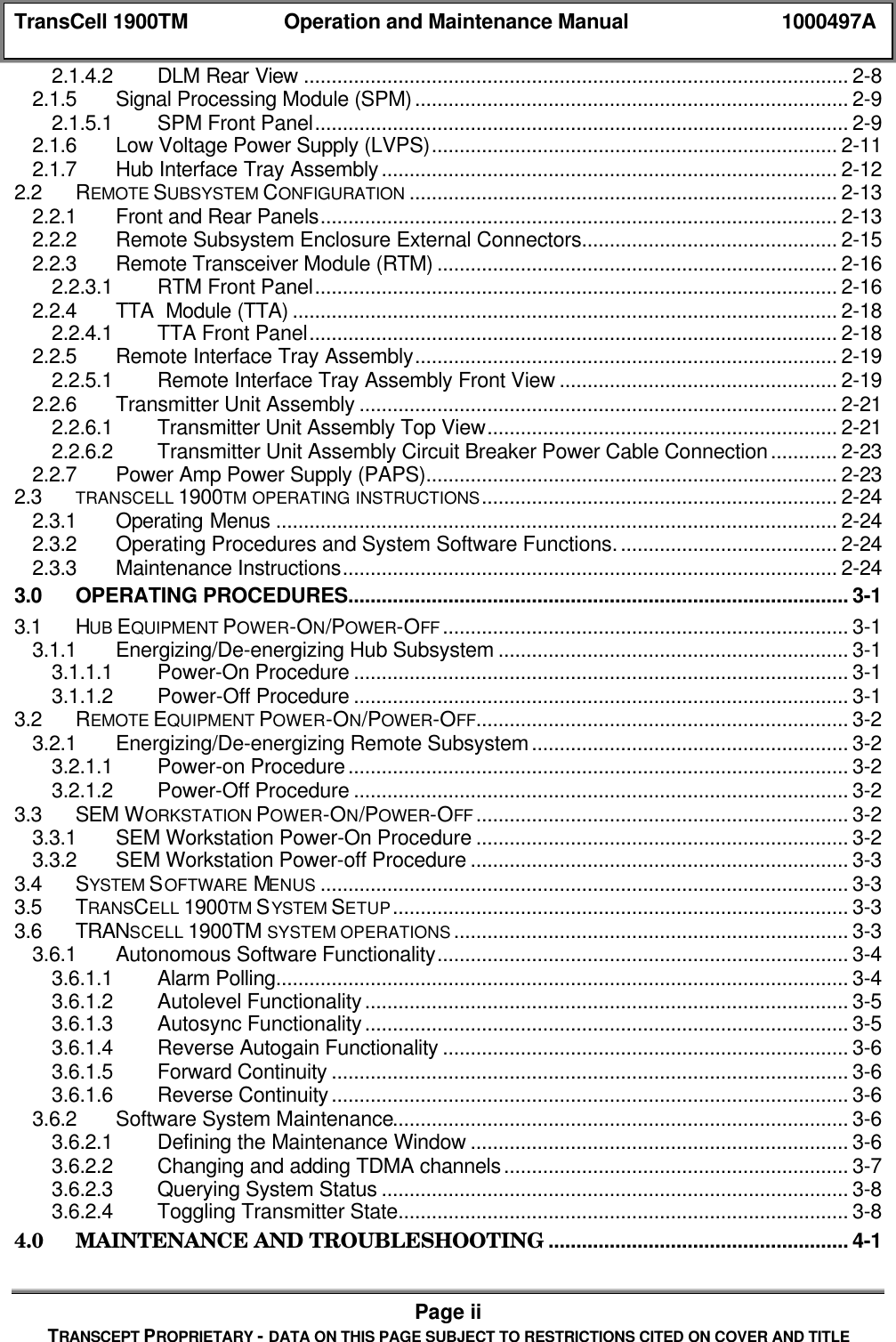 TransCell 1900TM Operation and Maintenance Manual 1000497APage iiTRANSCEPT PROPRIETARY - DATA ON THIS PAGE SUBJECT TO RESTRICTIONS CITED ON COVER AND TITLE2.1.4.2 DLM Rear View .................................................................................................. 2-82.1.5 Signal Processing Module (SPM).............................................................................. 2-92.1.5.1 SPM Front Panel................................................................................................ 2-92.1.6 Low Voltage Power Supply (LVPS)......................................................................... 2-112.1.7 Hub Interface Tray Assembly.................................................................................. 2-122.2 REMOTE SUBSYSTEM CONFIGURATION ............................................................................. 2-132.2.1 Front and Rear Panels............................................................................................. 2-132.2.2 Remote Subsystem Enclosure External Connectors.............................................. 2-152.2.3 Remote Transceiver Module (RTM) ........................................................................ 2-162.2.3.1 RTM Front Panel.............................................................................................. 2-162.2.4 TTA Module (TTA) .................................................................................................. 2-182.2.4.1 TTA Front Panel............................................................................................... 2-182.2.5 Remote Interface Tray Assembly............................................................................ 2-192.2.5.1 Remote Interface Tray Assembly Front View .................................................. 2-192.2.6 Transmitter Unit Assembly ...................................................................................... 2-212.2.6.1 Transmitter Unit Assembly Top View............................................................... 2-212.2.6.2 Transmitter Unit Assembly Circuit Breaker Power Cable Connection............ 2-232.2.7 Power Amp Power Supply (PAPS).......................................................................... 2-232.3 TRANSCELL 1900TM OPERATING INSTRUCTIONS................................................................ 2-242.3.1 Operating Menus ..................................................................................................... 2-242.3.2 Operating Procedures and System Software Functions........................................ 2-242.3.3 Maintenance Instructions......................................................................................... 2-243.0 OPERATING PROCEDURES.......................................................................................... 3-13.1 HUB EQUIPMENT POWER-ON/POWER-OFF ......................................................................... 3-13.1.1 Energizing/De-energizing Hub Subsystem ............................................................... 3-13.1.1.1 Power-On Procedure ......................................................................................... 3-13.1.1.2 Power-Off Procedure ......................................................................................... 3-13.2 REMOTE EQUIPMENT POWER-ON/POWER-OFF................................................................... 3-23.2.1 Energizing/De-energizing Remote Subsystem......................................................... 3-23.2.1.1 Power-on Procedure.......................................................................................... 3-23.2.1.2 Power-Off Procedure ......................................................................................... 3-23.3 SEM WORKSTATION POWER-ON/POWER-OFF ................................................................... 3-23.3.1 SEM Workstation Power-On Procedure ................................................................... 3-23.3.2 SEM Workstation Power-off Procedure.................................................................... 3-33.4 SYSTEM SOFTWARE MENUS ............................................................................................... 3-33.5 TRANSCELL 1900TM SYSTEM SETUP.................................................................................. 3-33.6 TRANSCELL 1900TM SYSTEM OPERATIONS ....................................................................... 3-33.6.1 Autonomous Software Functionality.......................................................................... 3-43.6.1.1 Alarm Polling....................................................................................................... 3-43.6.1.2 Autolevel Functionality....................................................................................... 3-53.6.1.3 Autosync Functionality....................................................................................... 3-53.6.1.4 Reverse Autogain Functionality ......................................................................... 3-63.6.1.5 Forward Continuity ............................................................................................. 3-63.6.1.6 Reverse Continuity............................................................................................. 3-63.6.2 Software System Maintenance.................................................................................. 3-63.6.2.1 Defining the Maintenance Window .................................................................... 3-63.6.2.2 Changing and adding TDMA channels.............................................................. 3-73.6.2.3 Querying System Status .................................................................................... 3-83.6.2.4 Toggling Transmitter State................................................................................. 3-84.0 MAINTENANCE AND TROUBLESHOOTING ...................................................... 4-1
