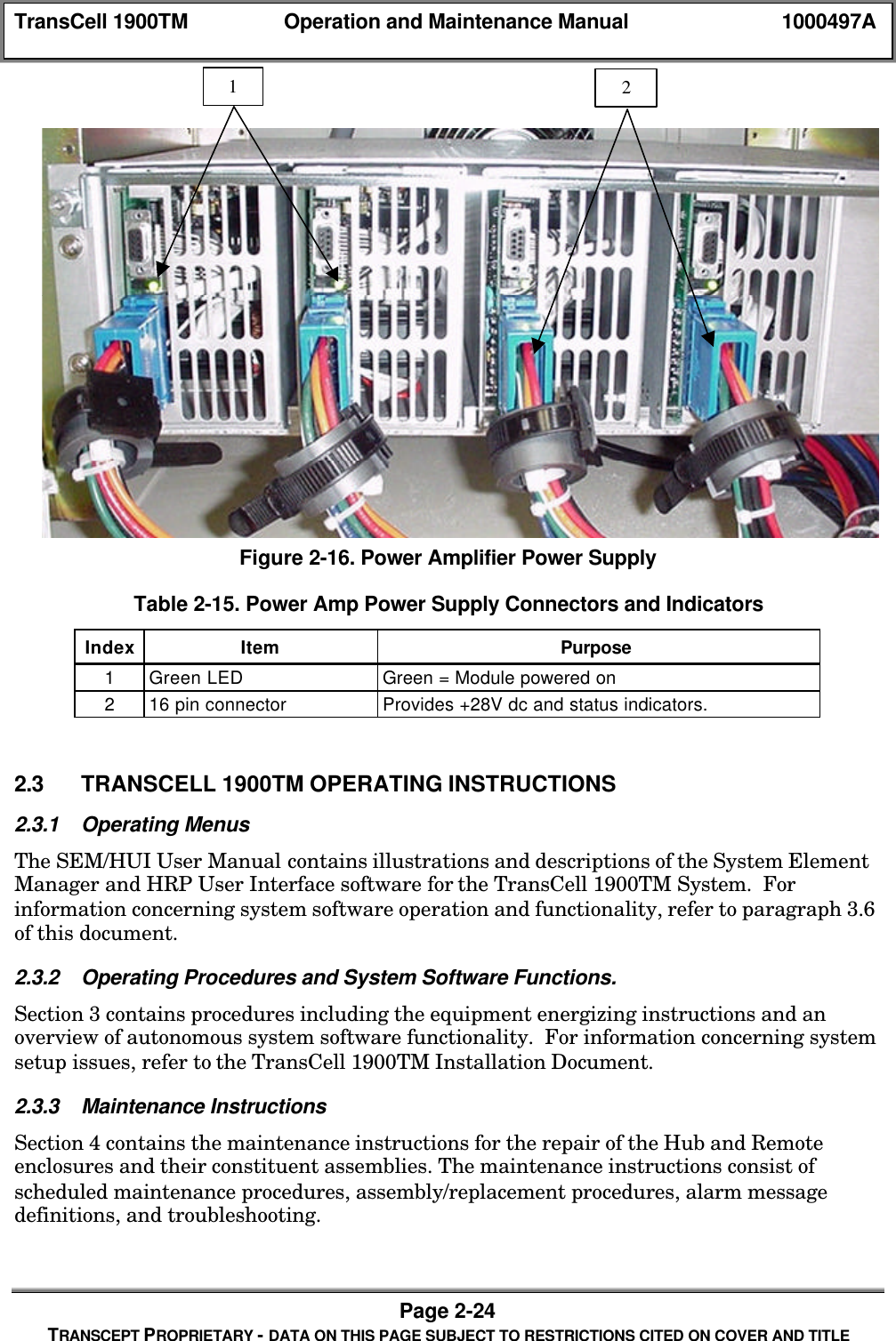 TransCell 1900TM Operation and Maintenance Manual 1000497APage 2-24TRANSCEPT PROPRIETARY - DATA ON THIS PAGE SUBJECT TO RESTRICTIONS CITED ON COVER AND TITLEFigure 2-16. Power Amplifier Power SupplyTable 2-15. Power Amp Power Supply Connectors and IndicatorsIndex Item Purpose1Green LED Green = Module powered on216 pin connector Provides +28V dc and status indicators.2.3 TRANSCELL 1900TM OPERATING INSTRUCTIONS2.3.1 Operating MenusThe SEM/HUI User Manual contains illustrations and descriptions of the System ElementManager and HRP User Interface software for the TransCell 1900TM System. Forinformation concerning system software operation and functionality, refer to paragraph 3.6of this document.2.3.2 Operating Procedures and System Software Functions.Section 3 contains procedures including the equipment energizing instructions and anoverview of autonomous system software functionality. For information concerning systemsetup issues, refer to the TransCell 1900TM Installation Document.2.3.3 Maintenance InstructionsSection 4 contains the maintenance instructions for the repair of the Hub and Remoteenclosures and their constituent assemblies. The maintenance instructions consist ofscheduled maintenance procedures, assembly/replacement procedures, alarm messagedefinitions, and troubleshooting.12