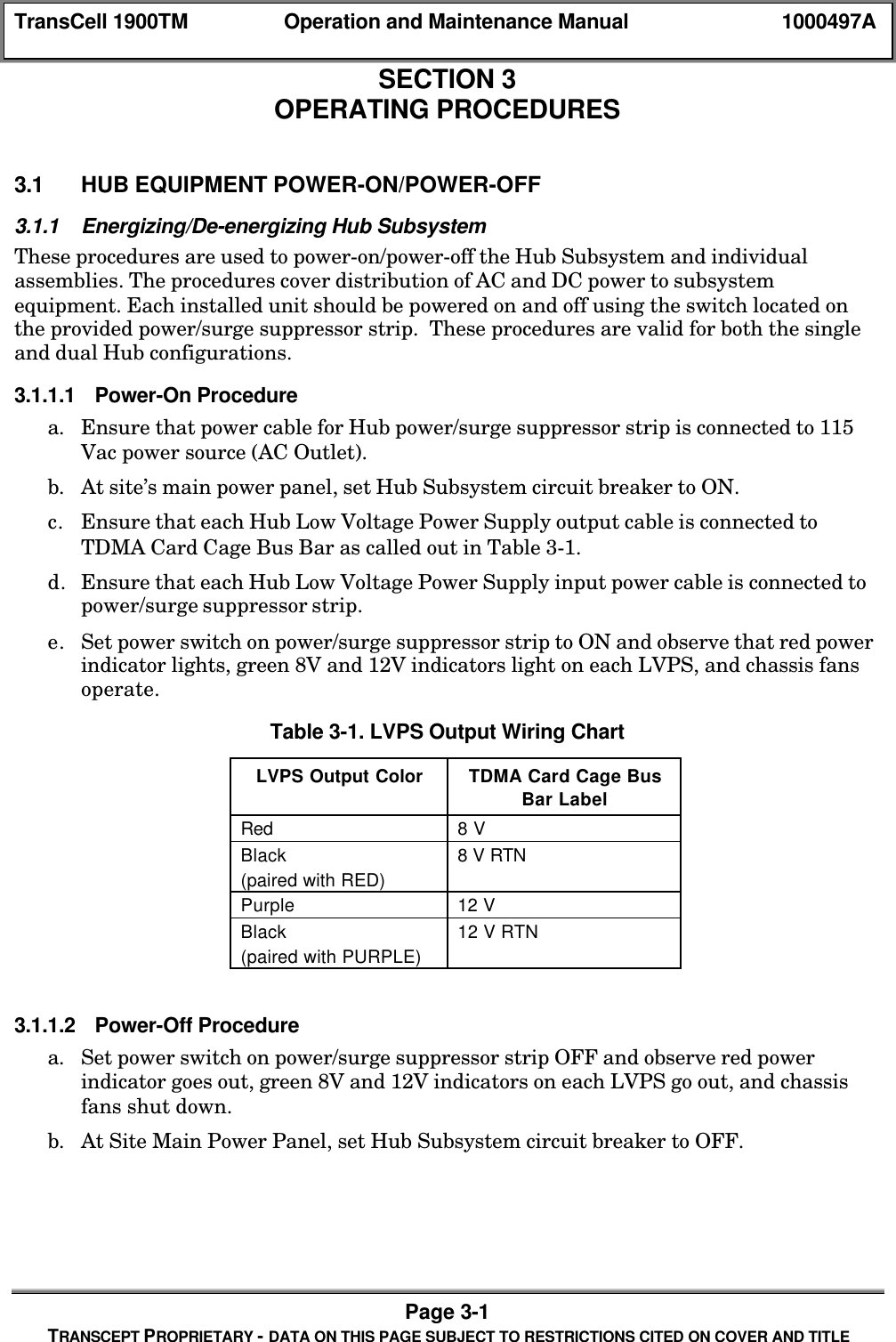 TransCell 1900TM Operation and Maintenance Manual 1000497APage 3-1TRANSCEPT PROPRIETARY - DATA ON THIS PAGE SUBJECT TO RESTRICTIONS CITED ON COVER AND TITLESECTION 3OPERATING PROCEDURES3.0 OPERATING PROCEDURES3.1 HUB EQUIPMENT POWER-ON/POWER-OFF3.1.1 Energizing/De-energizing Hub SubsystemThese procedures are used to power-on/power-off the Hub Subsystem and individualassemblies. The procedures cover distribution of AC and DC power to subsystemequipment. Each installed unit should be powered on and off using the switch located onthe provided power/surge suppressor strip. These procedures are valid for both the singleand dual Hub configurations.3.1.1.1 Power-On Procedurea. Ensure that power cable for Hub power/surge suppressor strip is connected to 115Vac power source (AC Outlet).b. At site’s main power panel, set Hub Subsystem circuit breaker to ON.c. Ensure that each Hub Low Voltage Power Supply output cable is connected toTDMA Card Cage Bus Bar as called out in Table 3-1.d. Ensure that each Hub Low Voltage Power Supply input power cable is connected topower/surge suppressor strip.e. Set power switch on power/surge suppressor strip to ON and observe that red powerindicator lights, green 8V and 12V indicators light on each LVPS, and chassis fansoperate.Table 3-1. LVPS Output Wiring ChartLVPS Output Color TDMA Card Cage BusBar LabelRed 8 VBlack(paired with RED)8 V RTNPurple 12 VBlack(paired with PURPLE)12 V RTN3.1.1.2 Power-Off Procedurea. Set power switch on power/surge suppressor strip OFF and observe red powerindicator goes out, green 8V and 12V indicators on each LVPS go out, and chassisfans shut down.b. At Site Main Power Panel, set Hub Subsystem circuit breaker to OFF.