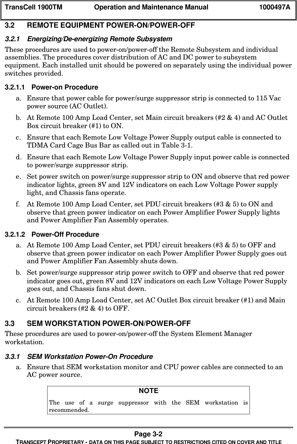 TransCell 1900TM Operation and Maintenance Manual 1000497APage 3-2TRANSCEPT PROPRIETARY - DATA ON THIS PAGE SUBJECT TO RESTRICTIONS CITED ON COVER AND TITLE3.2 REMOTE EQUIPMENT POWER-ON/POWER-OFF3.2.1 Energizing/De-energizing Remote SubsystemThese procedures are used to power-on/power-off the Remote Subsystem and individualassemblies. The procedures cover distribution of AC and DC power to subsystemequipment. Each installed unit should be powered on separately using the individual powerswitches provided.3.2.1.1 Power-on Procedurea. Ensure that power cable for power/surge suppressor strip is connected to 115 Vacpower source (AC Outlet).b. At Remote 100 Amp Load Center, set Main circuit breakers (#2 & 4) and AC OutletBox circuit breaker (#1) to ON.c. Ensure that each Remote Low Voltage Power Supply output cable is connected toTDMA Card Cage Bus Bar as called out in Table 3-1.d. Ensure that each Remote Low Voltage Power Supply input power cable is connectedto power/surge suppressor strip.e. Set power switch on power/surge suppressor strip to ON and observe that red powerindicator lights, green 8V and 12V indicators on each Low Voltage Power supplylight, and Chassis fans operate.f. At Remote 100 Amp Load Center, set PDU circuit breakers (#3 & 5) to ON andobserve that green power indicator on each Power Amplifier Power Supply lightsand Power Amplifier Fan Assembly operates.3.2.1.2 Power-Off Procedurea. At Remote 100 Amp Load Center, set PDU circuit breakers (#3 & 5) to OFF andobserve that green power indicator on each Power Amplifier Power Supply goes outand Power Amplifier Fan Assembly shuts down.b. Set power/surge suppressor strip power switch to OFF and observe that red powerindicator goes out, green 8V and 12V indicators on each Low Voltage Power Supplygoes out, and Chassis fans shut down.c. At Remote 100 Amp Load Center, set AC Outlet Box circuit breaker (#1) and Maincircuit breakers (#2 & 4) to OFF.3.3 SEM WORKSTATION POWER-ON/POWER-OFFThese procedures are used to power-on/power-off the System Element Managerworkstation.3.3.1 SEM Workstation Power-On Procedurea. Ensure that SEM workstation monitor and CPU power cables are connected to anAC power source.NOTEThe use of a surge suppressor with the SEM workstation isrecommended.